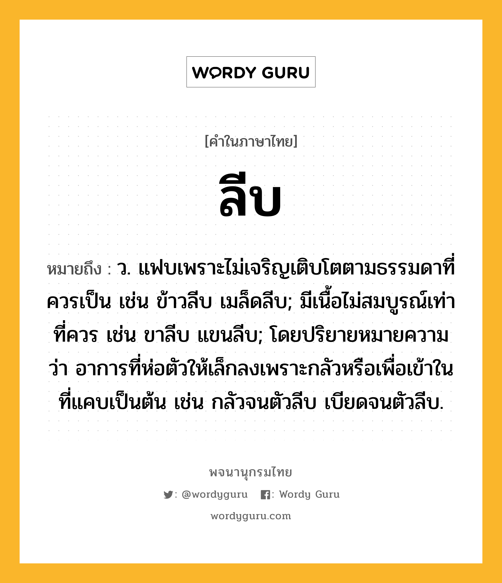 ลีบ ความหมาย หมายถึงอะไร?, คำในภาษาไทย ลีบ หมายถึง ว. แฟบเพราะไม่เจริญเติบโตตามธรรมดาที่ควรเป็น เช่น ข้าวลีบ เมล็ดลีบ; มีเนื้อไม่สมบูรณ์เท่าที่ควร เช่น ขาลีบ แขนลีบ; โดยปริยายหมายความว่า อาการที่ห่อตัวให้เล็กลงเพราะกลัวหรือเพื่อเข้าในที่แคบเป็นต้น เช่น กลัวจนตัวลีบ เบียดจนตัวลีบ.