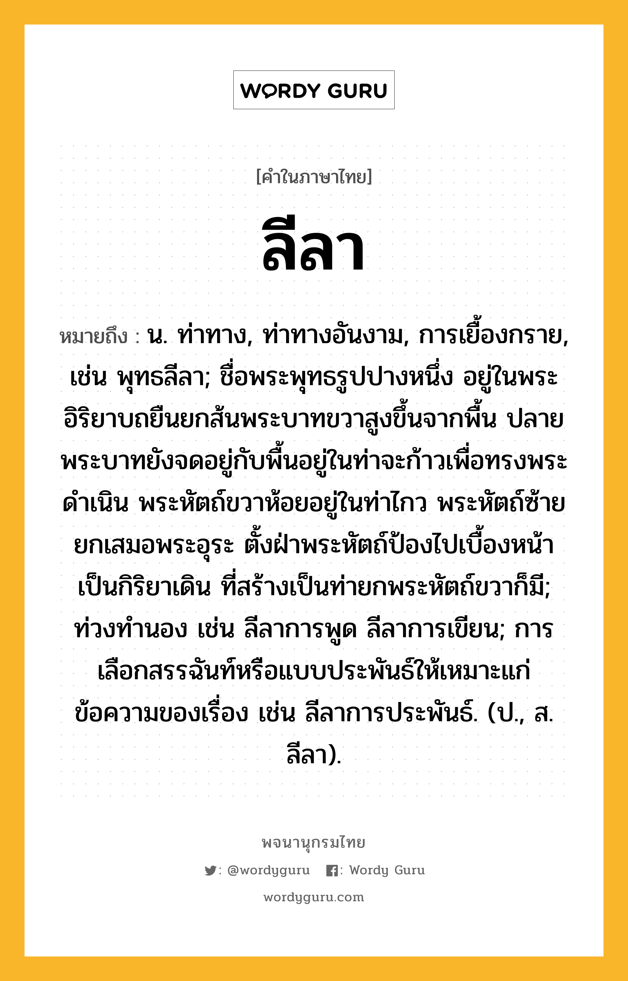 ลีลา ความหมาย หมายถึงอะไร?, คำในภาษาไทย ลีลา หมายถึง น. ท่าทาง, ท่าทางอันงาม, การเยื้องกราย, เช่น พุทธลีลา; ชื่อพระพุทธรูปปางหนึ่ง อยู่ในพระอิริยาบถยืนยกส้นพระบาทขวาสูงขึ้นจากพื้น ปลายพระบาทยังจดอยู่กับพื้นอยู่ในท่าจะก้าวเพื่อทรงพระดำเนิน พระหัตถ์ขวาห้อยอยู่ในท่าไกว พระหัตถ์ซ้ายยกเสมอพระอุระ ตั้งฝ่าพระหัตถ์ป้องไปเบื้องหน้าเป็นกิริยาเดิน ที่สร้างเป็นท่ายกพระหัตถ์ขวาก็มี; ท่วงทำนอง เช่น ลีลาการพูด ลีลาการเขียน; การเลือกสรรฉันท์หรือแบบประพันธ์ให้เหมาะแก่ข้อความของเรื่อง เช่น ลีลาการประพันธ์. (ป., ส. ลีลา).