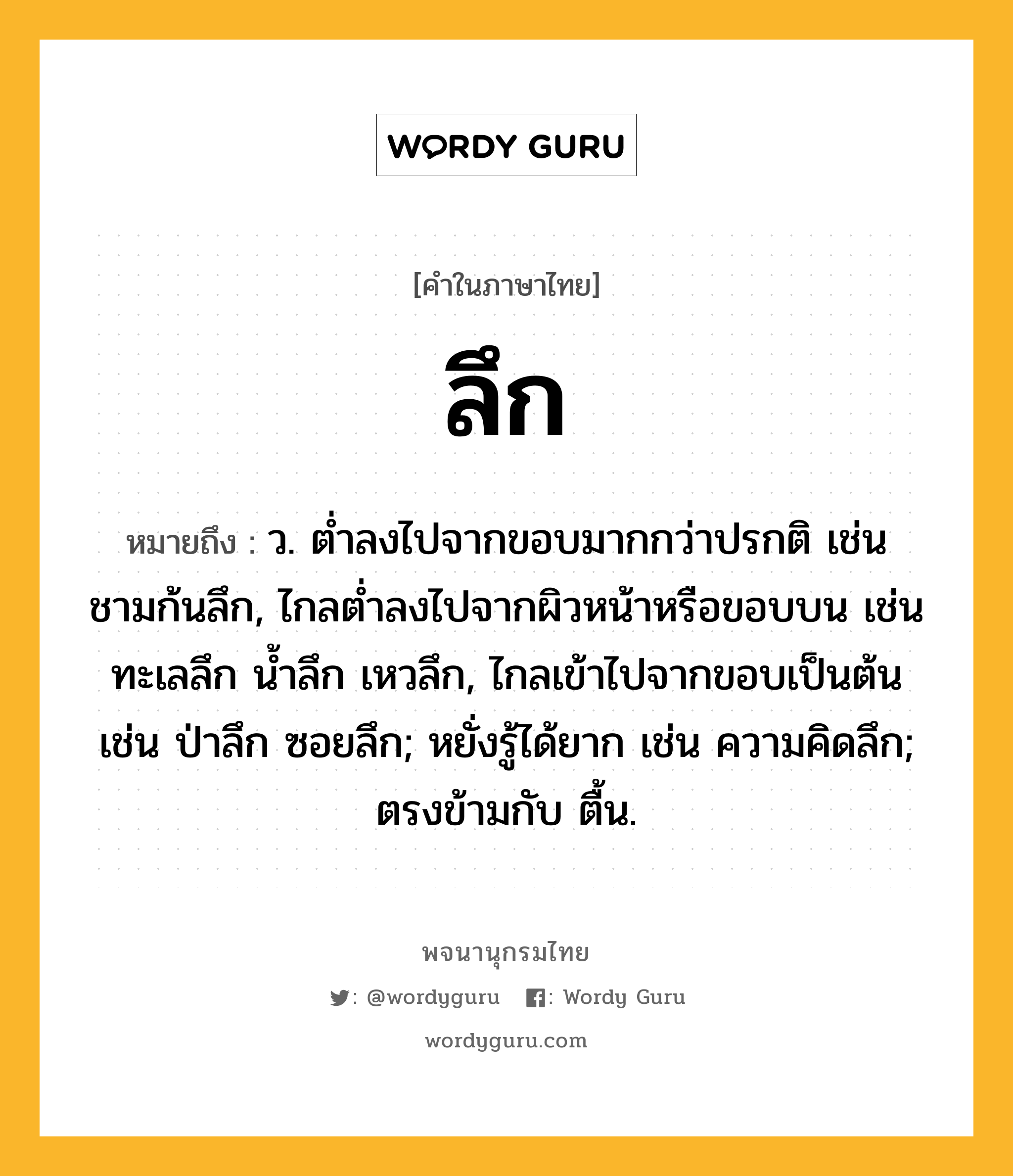 ลึก ความหมาย หมายถึงอะไร?, คำในภาษาไทย ลึก หมายถึง ว. ตํ่าลงไปจากขอบมากกว่าปรกติ เช่น ชามก้นลึก, ไกลตํ่าลงไปจากผิวหน้าหรือขอบบน เช่น ทะเลลึก นํ้าลึก เหวลึก, ไกลเข้าไปจากขอบเป็นต้น เช่น ป่าลึก ซอยลึก; หยั่งรู้ได้ยาก เช่น ความคิดลึก; ตรงข้ามกับ ตื้น.