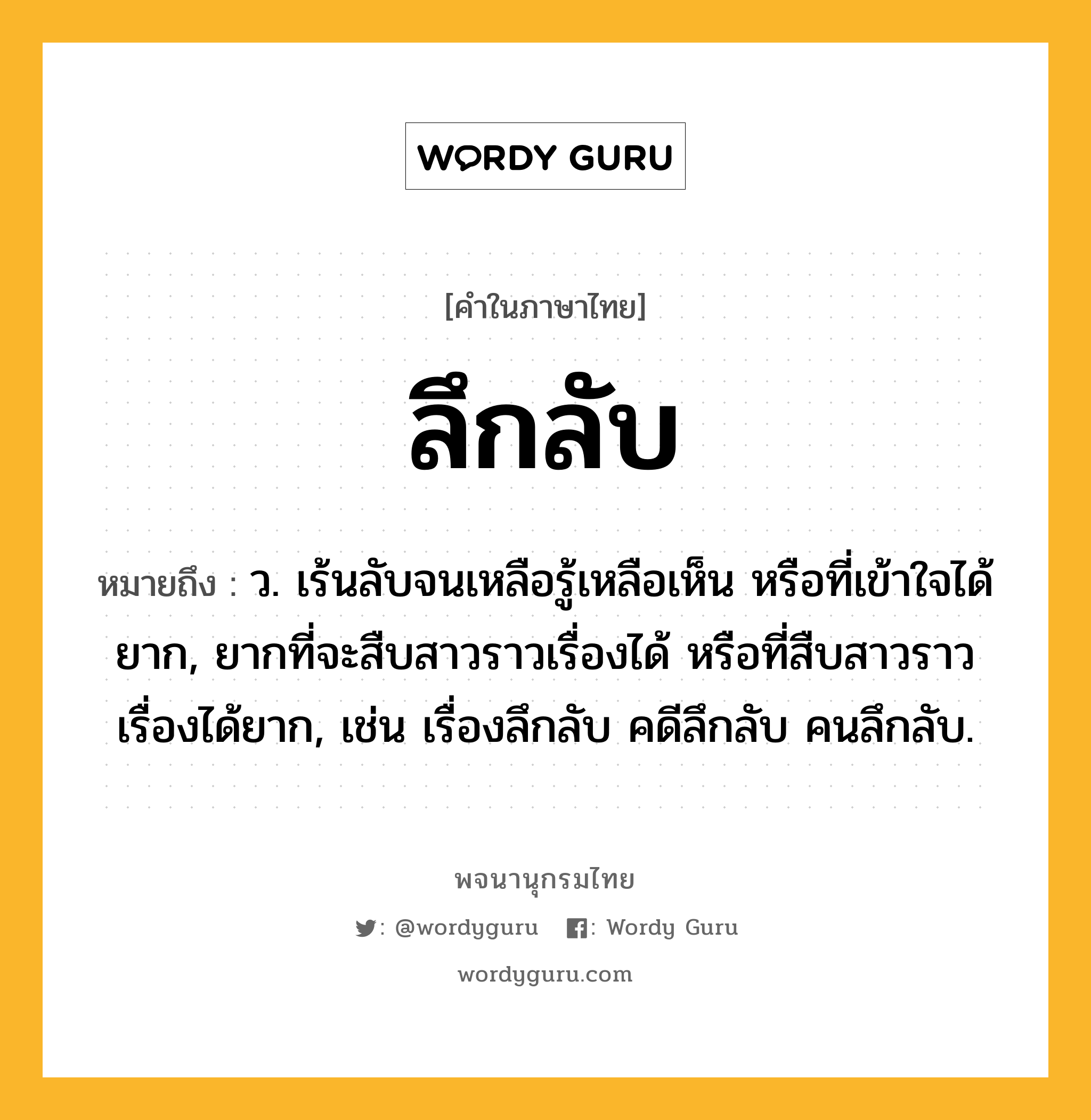 ลึกลับ ความหมาย หมายถึงอะไร?, คำในภาษาไทย ลึกลับ หมายถึง ว. เร้นลับจนเหลือรู้เหลือเห็น หรือที่เข้าใจได้ยาก, ยากที่จะสืบสาวราวเรื่องได้ หรือที่สืบสาวราวเรื่องได้ยาก, เช่น เรื่องลึกลับ คดีลึกลับ คนลึกลับ.