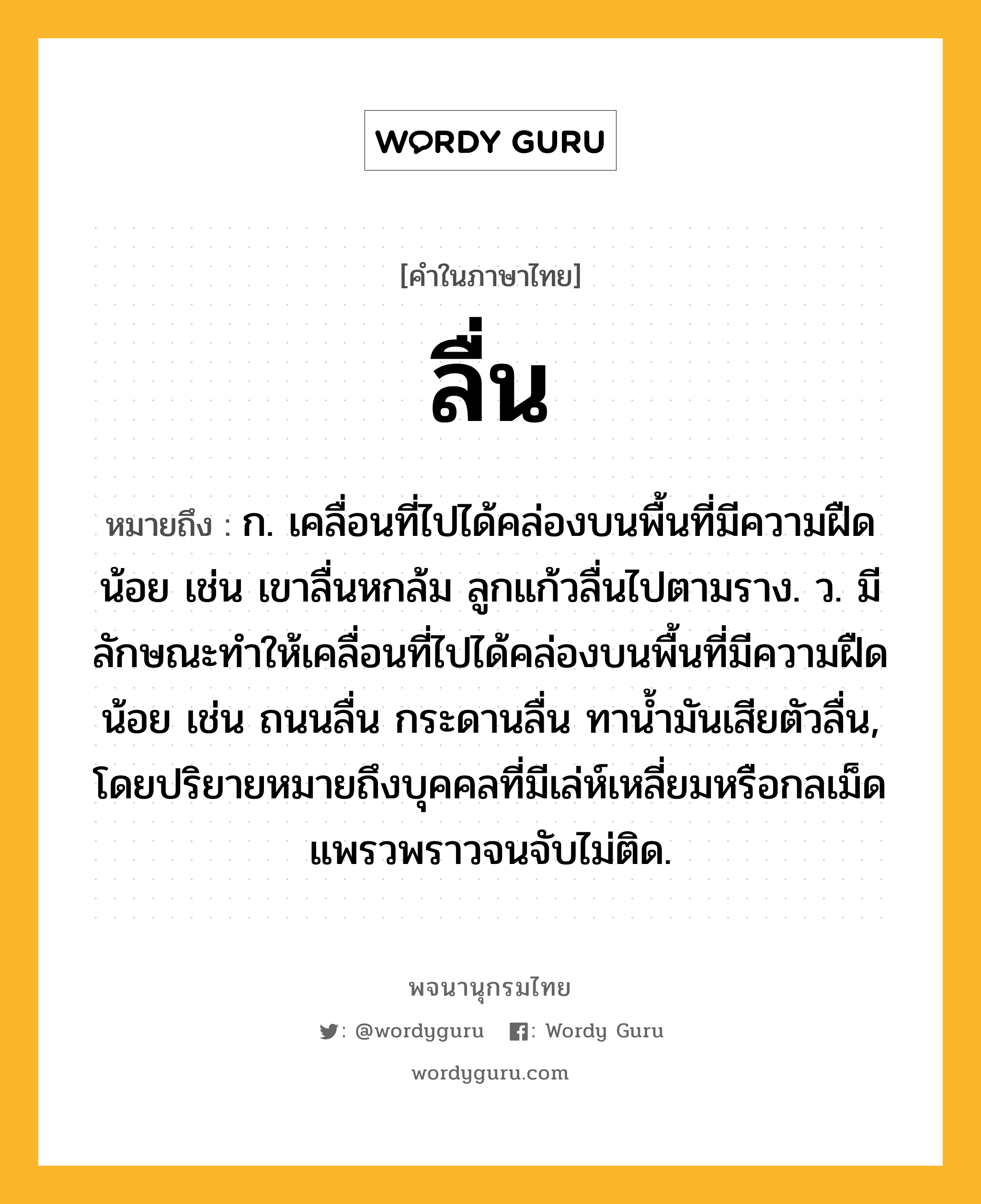 ลื่น ความหมาย หมายถึงอะไร?, คำในภาษาไทย ลื่น หมายถึง ก. เคลื่อนที่ไปได้คล่องบนพื้นที่มีความฝืดน้อย เช่น เขาลื่นหกล้ม ลูกแก้วลื่นไปตามราง. ว. มีลักษณะทำให้เคลื่อนที่ไปได้คล่องบนพื้นที่มีความฝืดน้อย เช่น ถนนลื่น กระดานลื่น ทาน้ำมันเสียตัวลื่น, โดยปริยายหมายถึงบุคคลที่มีเล่ห์เหลี่ยมหรือกลเม็ดแพรวพราวจนจับไม่ติด.