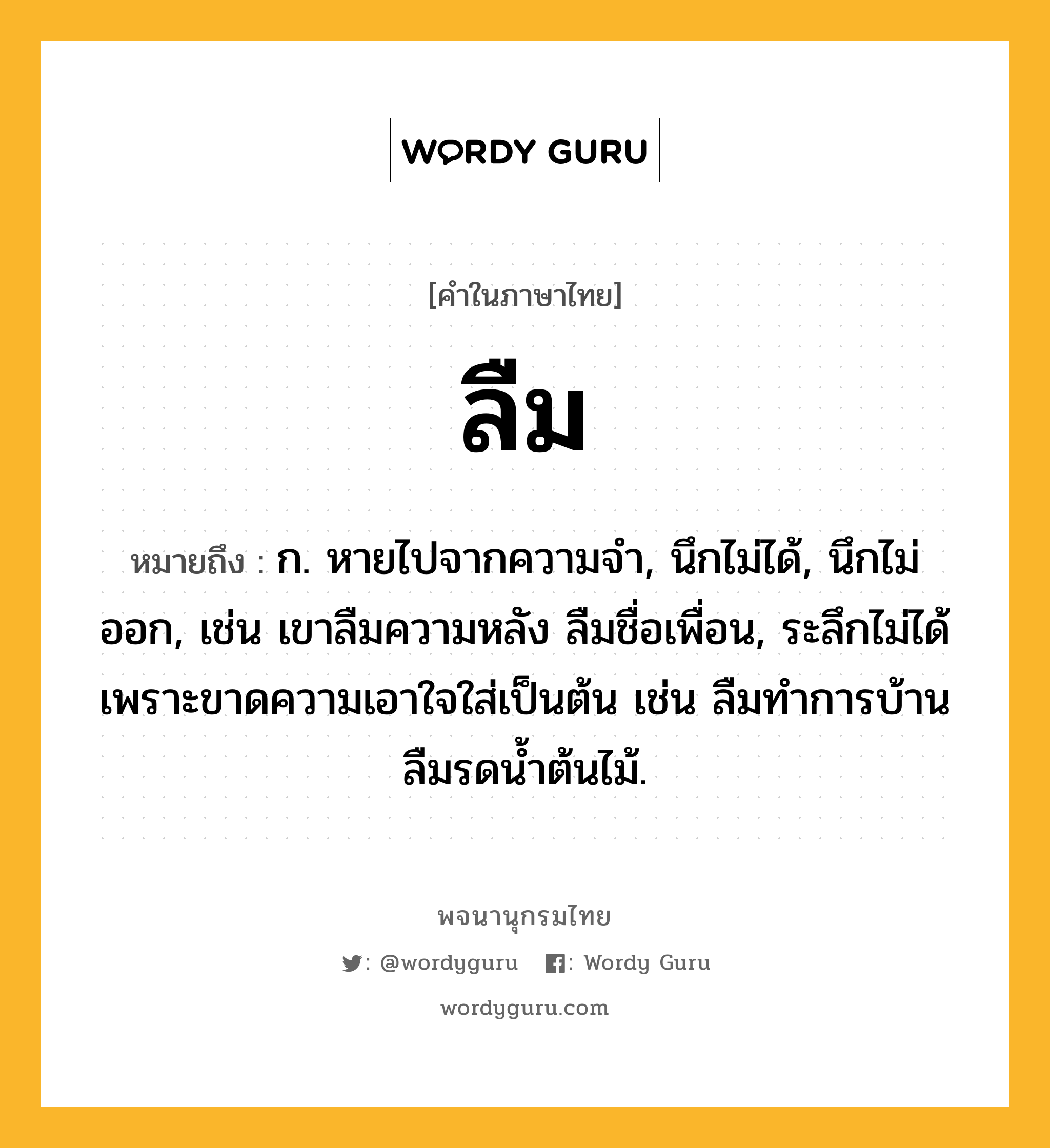 ลืม ความหมาย หมายถึงอะไร?, คำในภาษาไทย ลืม หมายถึง ก. หายไปจากความจํา, นึกไม่ได้, นึกไม่ออก, เช่น เขาลืมความหลัง ลืมชื่อเพื่อน, ระลึกไม่ได้เพราะขาดความเอาใจใส่เป็นต้น เช่น ลืมทำการบ้าน ลืมรดน้ำต้นไม้.