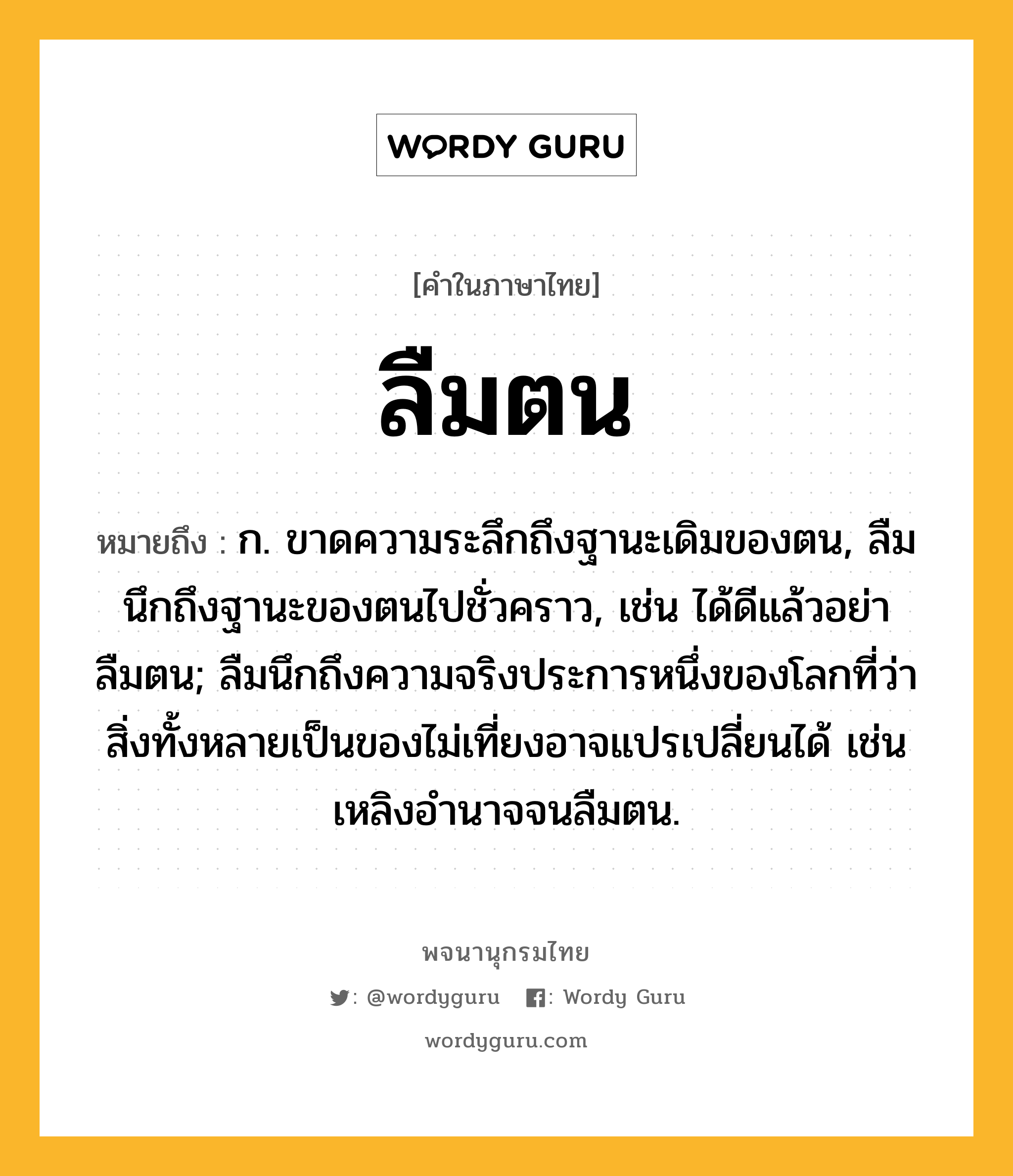 ลืมตน ความหมาย หมายถึงอะไร?, คำในภาษาไทย ลืมตน หมายถึง ก. ขาดความระลึกถึงฐานะเดิมของตน, ลืมนึกถึงฐานะของตนไปชั่วคราว, เช่น ได้ดีแล้วอย่าลืมตน; ลืมนึกถึงความจริงประการหนึ่งของโลกที่ว่าสิ่งทั้งหลายเป็นของไม่เที่ยงอาจแปรเปลี่ยนได้ เช่น เหลิงอำนาจจนลืมตน.