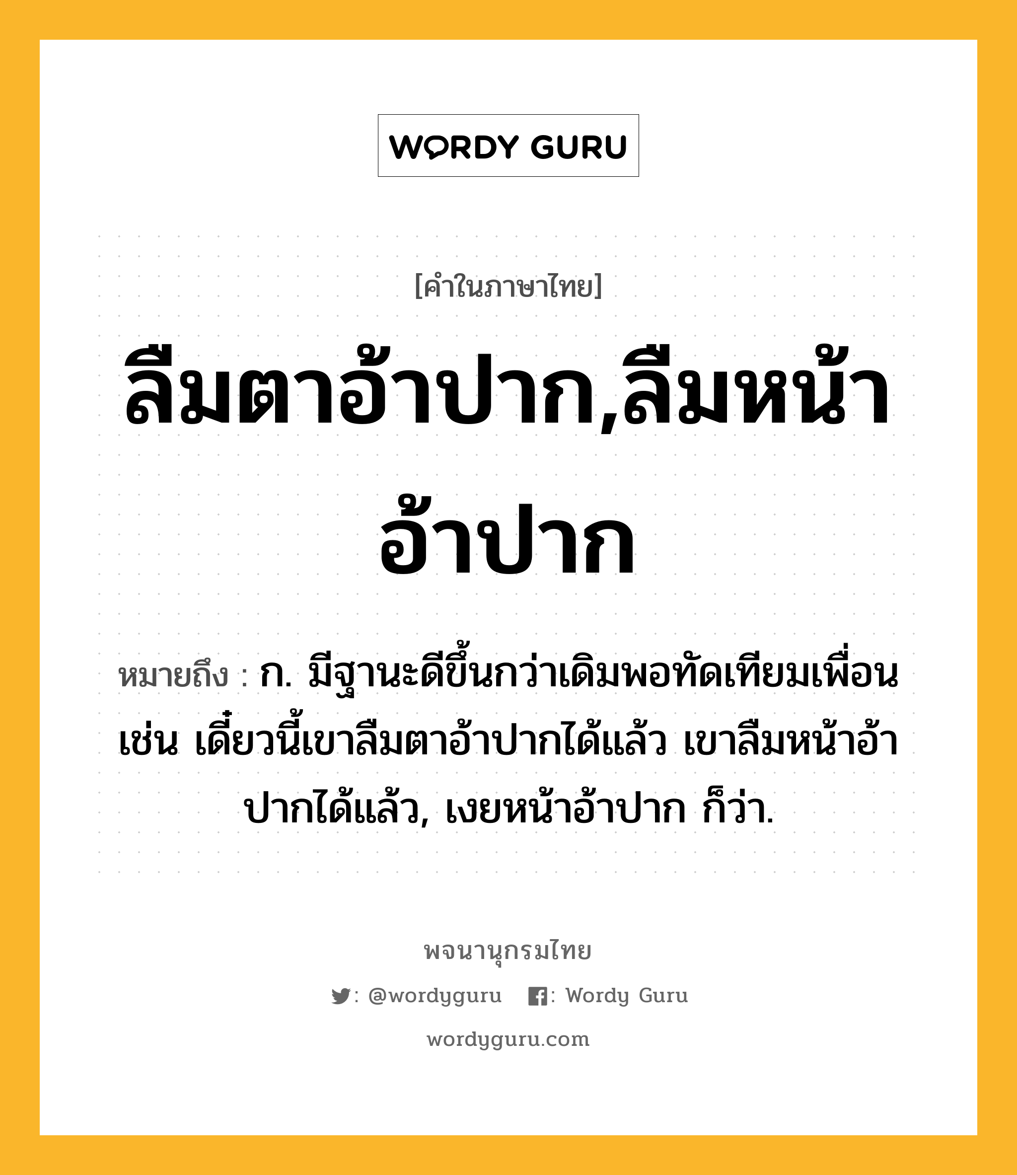 ลืมตาอ้าปาก,ลืมหน้าอ้าปาก ความหมาย หมายถึงอะไร?, คำในภาษาไทย ลืมตาอ้าปาก,ลืมหน้าอ้าปาก หมายถึง ก. มีฐานะดีขึ้นกว่าเดิมพอทัดเทียมเพื่อน เช่น เดี๋ยวนี้เขาลืมตาอ้าปากได้แล้ว เขาลืมหน้าอ้าปากได้แล้ว, เงยหน้าอ้าปาก ก็ว่า.