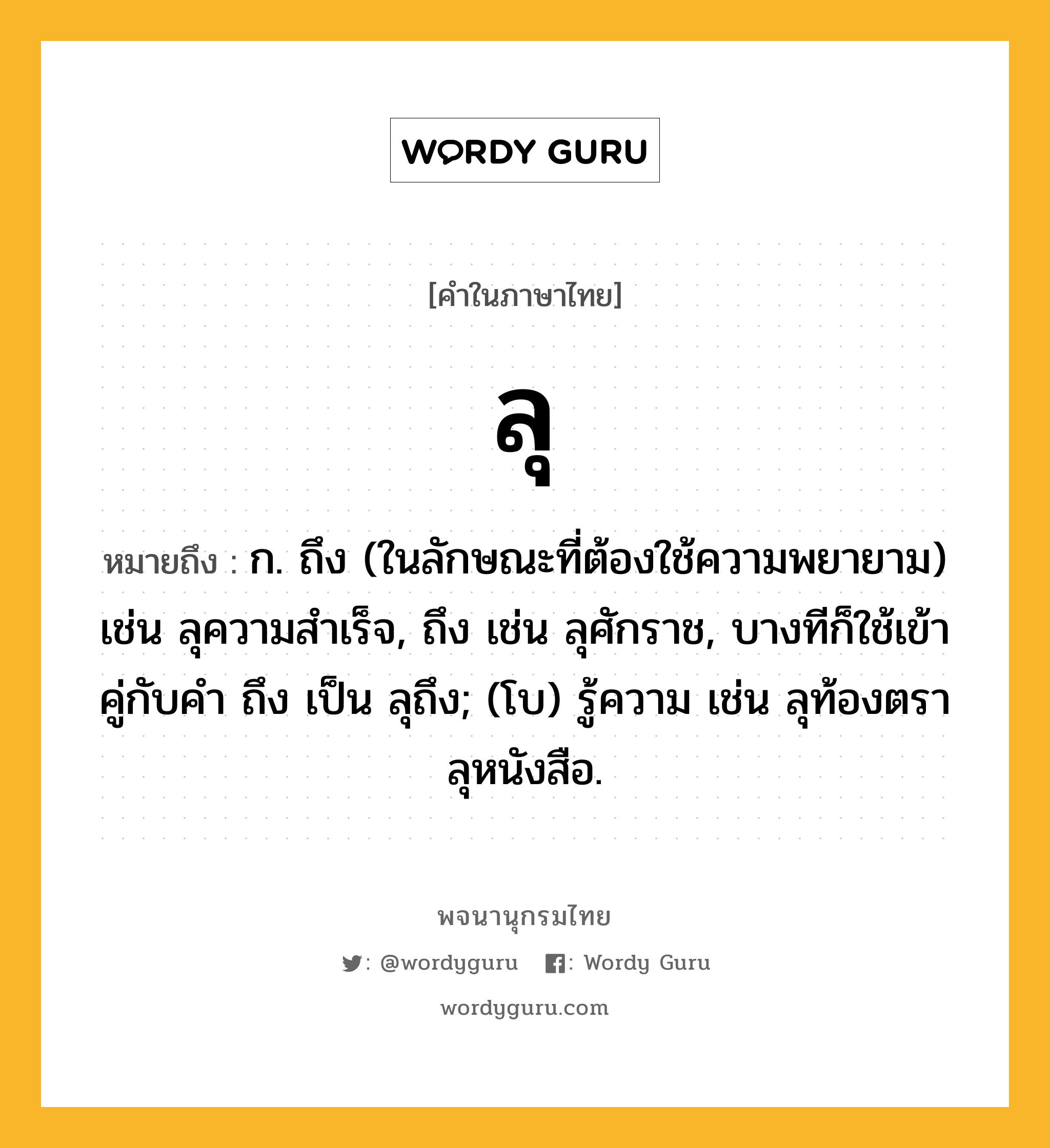 ลุ ความหมาย หมายถึงอะไร?, คำในภาษาไทย ลุ หมายถึง ก. ถึง (ในลักษณะที่ต้องใช้ความพยายาม) เช่น ลุความสําเร็จ, ถึง เช่น ลุศักราช, บางทีก็ใช้เข้าคู่กับคำ ถึง เป็น ลุถึง; (โบ) รู้ความ เช่น ลุท้องตรา ลุหนังสือ.