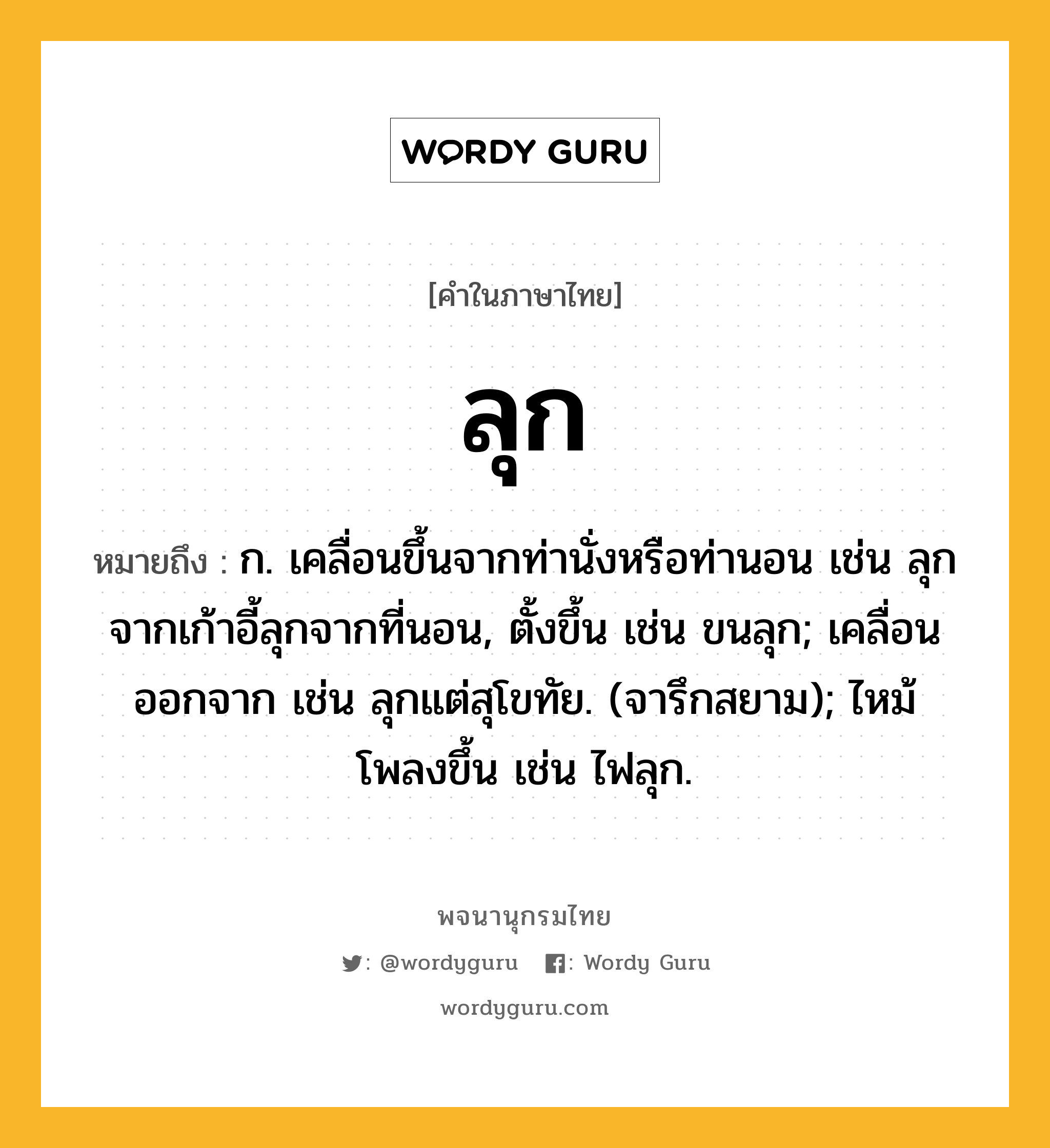 ลุก ความหมาย หมายถึงอะไร?, คำในภาษาไทย ลุก หมายถึง ก. เคลื่อนขึ้นจากท่านั่งหรือท่านอน เช่น ลุกจากเก้าอี้ลุกจากที่นอน, ตั้งขึ้น เช่น ขนลุก; เคลื่อนออกจาก เช่น ลุกแต่สุโขทัย. (จารึกสยาม); ไหม้โพลงขึ้น เช่น ไฟลุก.