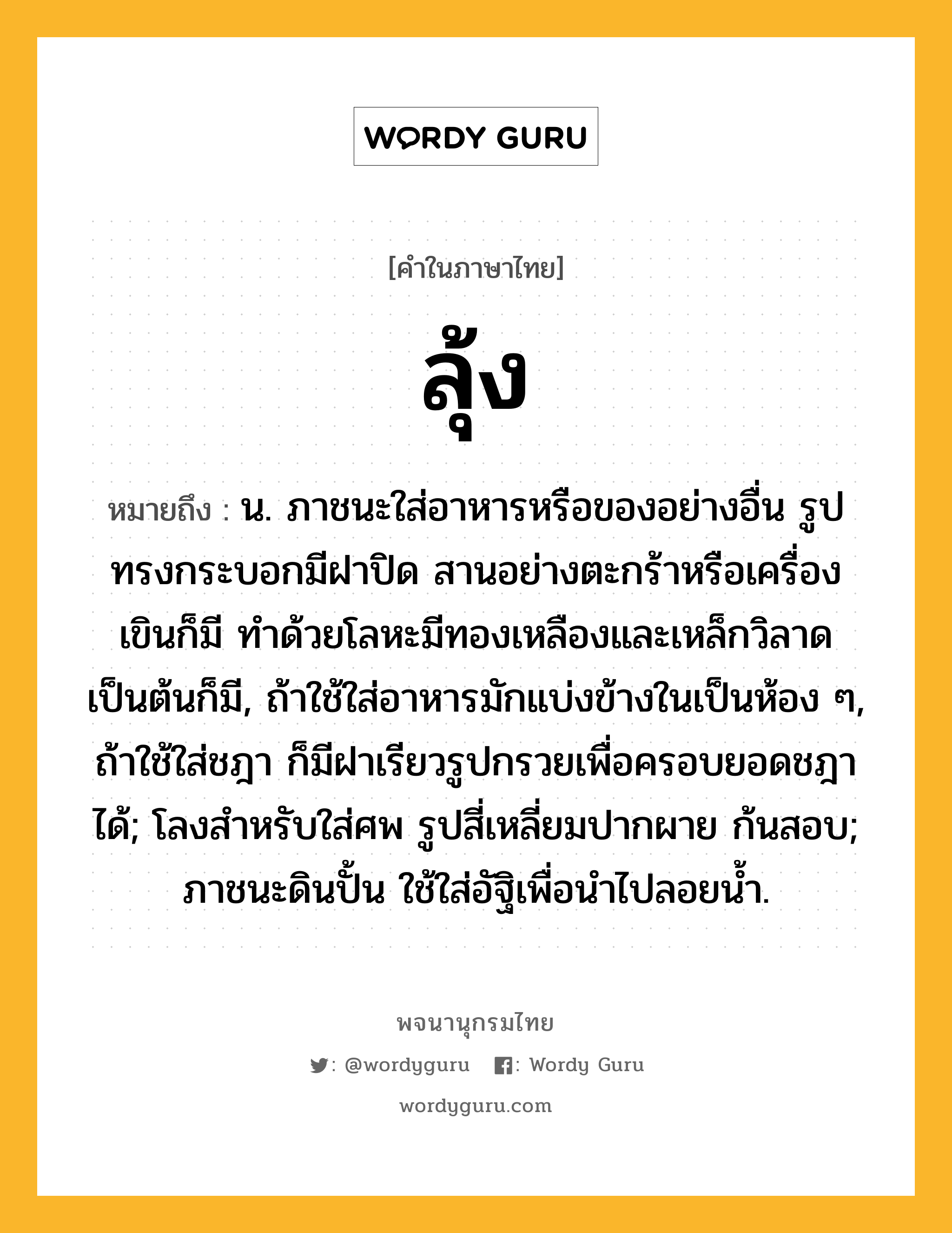 ลุ้ง ความหมาย หมายถึงอะไร?, คำในภาษาไทย ลุ้ง หมายถึง น. ภาชนะใส่อาหารหรือของอย่างอื่น รูปทรงกระบอกมีฝาปิด สานอย่างตะกร้าหรือเครื่องเขินก็มี ทําด้วยโลหะมีทองเหลืองและเหล็กวิลาดเป็นต้นก็มี, ถ้าใช้ใส่อาหารมักแบ่งข้างในเป็นห้อง ๆ, ถ้าใช้ใส่ชฎา ก็มีฝาเรียวรูปกรวยเพื่อครอบยอดชฎาได้; โลงสําหรับใส่ศพ รูปสี่เหลี่ยมปากผาย ก้นสอบ; ภาชนะดินปั้น ใช้ใส่อัฐิเพื่อนำไปลอยน้ำ.