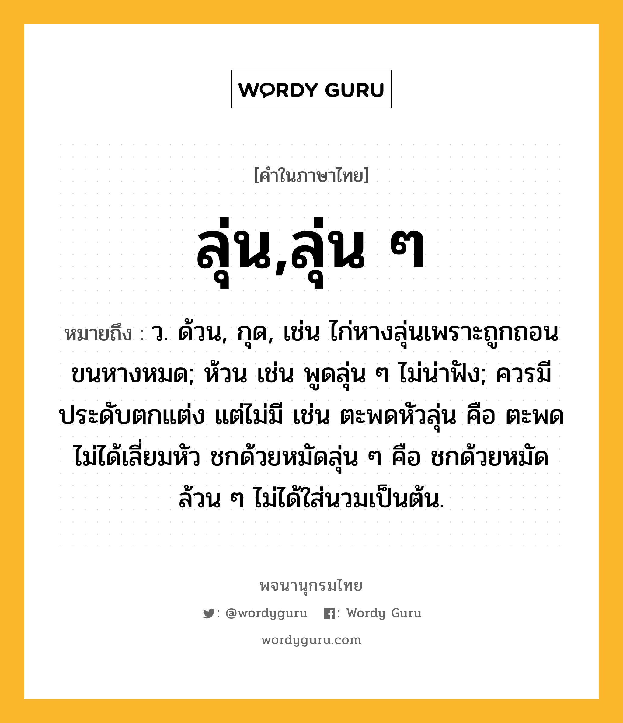 ลุ่น,ลุ่น ๆ ความหมาย หมายถึงอะไร?, คำในภาษาไทย ลุ่น,ลุ่น ๆ หมายถึง ว. ด้วน, กุด, เช่น ไก่หางลุ่นเพราะถูกถอนขนหางหมด; ห้วน เช่น พูดลุ่น ๆ ไม่น่าฟัง; ควรมีประดับตกแต่ง แต่ไม่มี เช่น ตะพดหัวลุ่น คือ ตะพดไม่ได้เลี่ยมหัว ชกด้วยหมัดลุ่น ๆ คือ ชกด้วยหมัดล้วน ๆ ไม่ได้ใส่นวมเป็นต้น.