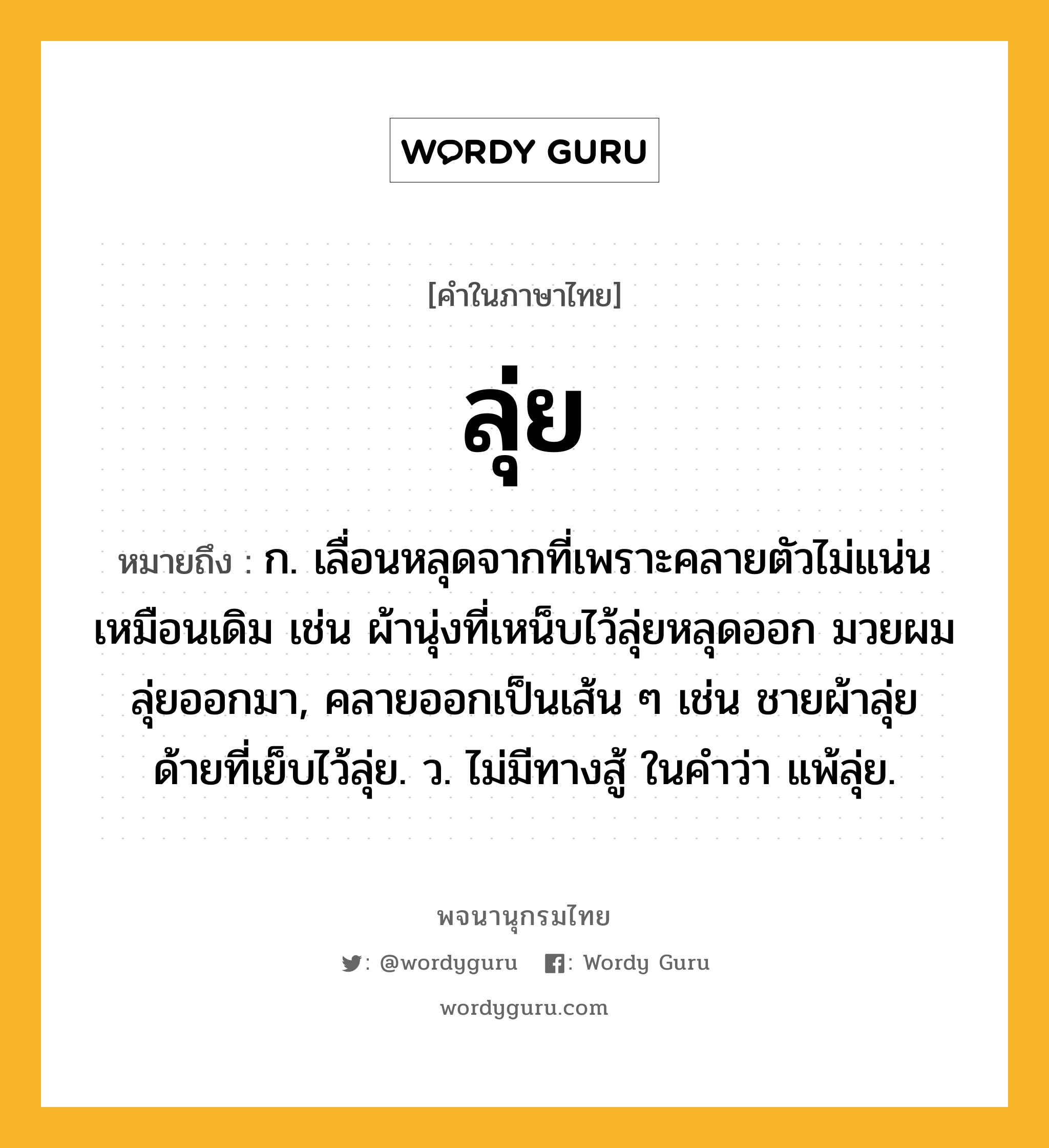 ลุ่ย ความหมาย หมายถึงอะไร?, คำในภาษาไทย ลุ่ย หมายถึง ก. เลื่อนหลุดจากที่เพราะคลายตัวไม่แน่นเหมือนเดิม เช่น ผ้านุ่งที่เหน็บไว้ลุ่ยหลุดออก มวยผมลุ่ยออกมา, คลายออกเป็นเส้น ๆ เช่น ชายผ้าลุ่ย ด้ายที่เย็บไว้ลุ่ย. ว. ไม่มีทางสู้ ในคำว่า แพ้ลุ่ย.