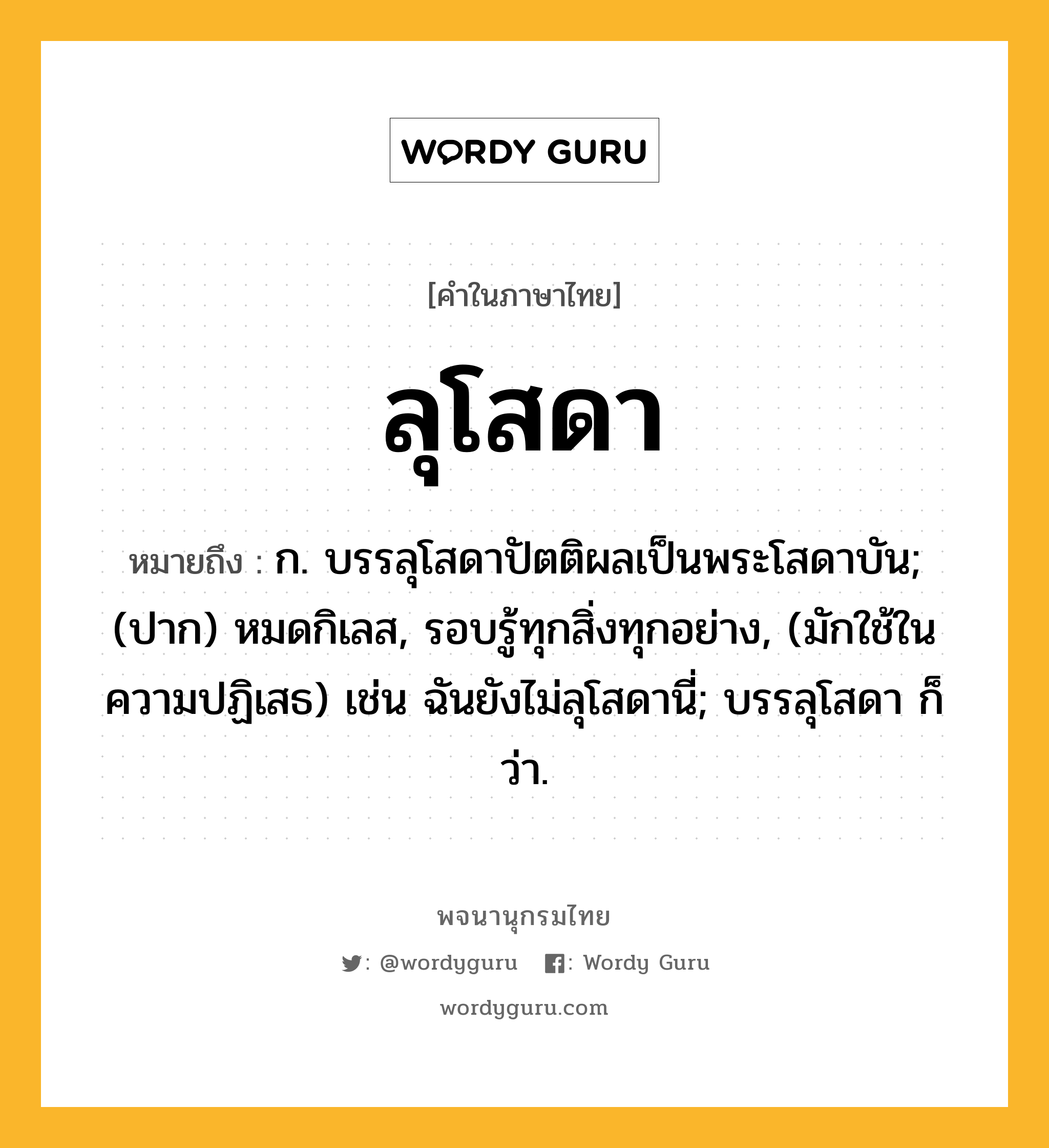 ลุโสดา ความหมาย หมายถึงอะไร?, คำในภาษาไทย ลุโสดา หมายถึง ก. บรรลุโสดาปัตติผลเป็นพระโสดาบัน; (ปาก) หมดกิเลส, รอบรู้ทุกสิ่งทุกอย่าง, (มักใช้ในความปฏิเสธ) เช่น ฉันยังไม่ลุโสดานี่; บรรลุโสดา ก็ว่า.