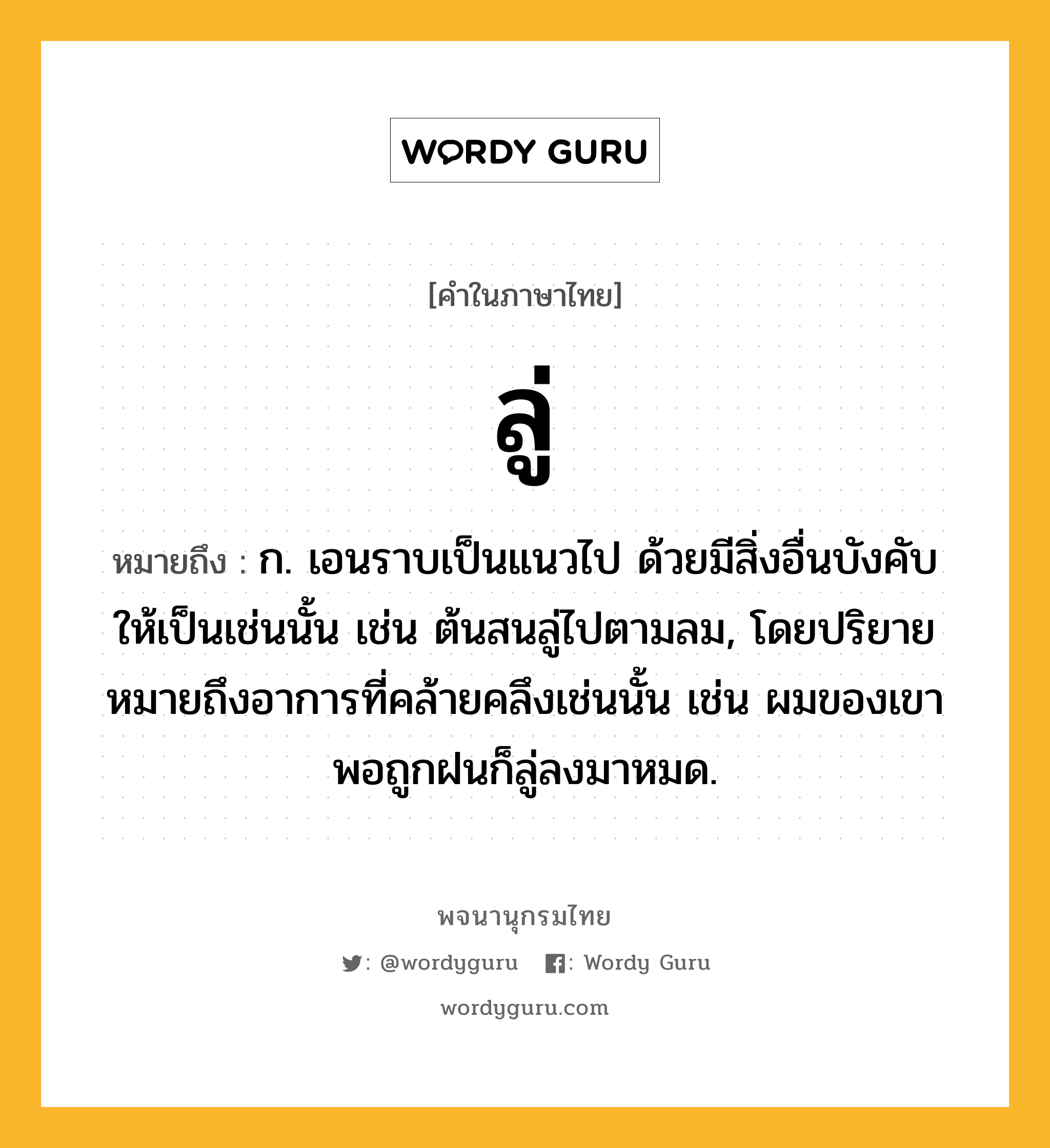 ลู่ ความหมาย หมายถึงอะไร?, คำในภาษาไทย ลู่ หมายถึง ก. เอนราบเป็นแนวไป ด้วยมีสิ่งอื่นบังคับให้เป็นเช่นนั้น เช่น ต้นสนลู่ไปตามลม, โดยปริยายหมายถึงอาการที่คล้ายคลึงเช่นนั้น เช่น ผมของเขาพอถูกฝนก็ลู่ลงมาหมด.