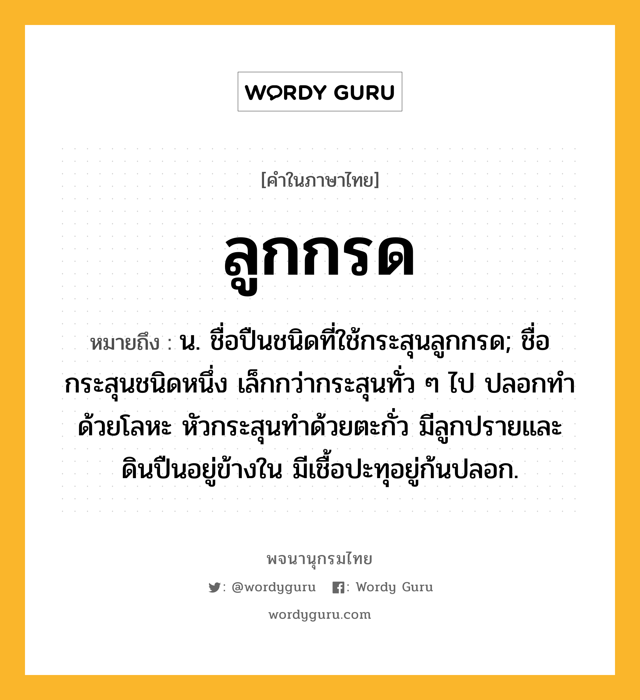 ลูกกรด ความหมาย หมายถึงอะไร?, คำในภาษาไทย ลูกกรด หมายถึง น. ชื่อปืนชนิดที่ใช้กระสุนลูกกรด; ชื่อกระสุนชนิดหนึ่ง เล็กกว่ากระสุนทั่ว ๆ ไป ปลอกทำด้วยโลหะ หัวกระสุนทำด้วยตะกั่ว มีลูกปรายและดินปืนอยู่ข้างใน มีเชื้อปะทุอยู่ก้นปลอก.