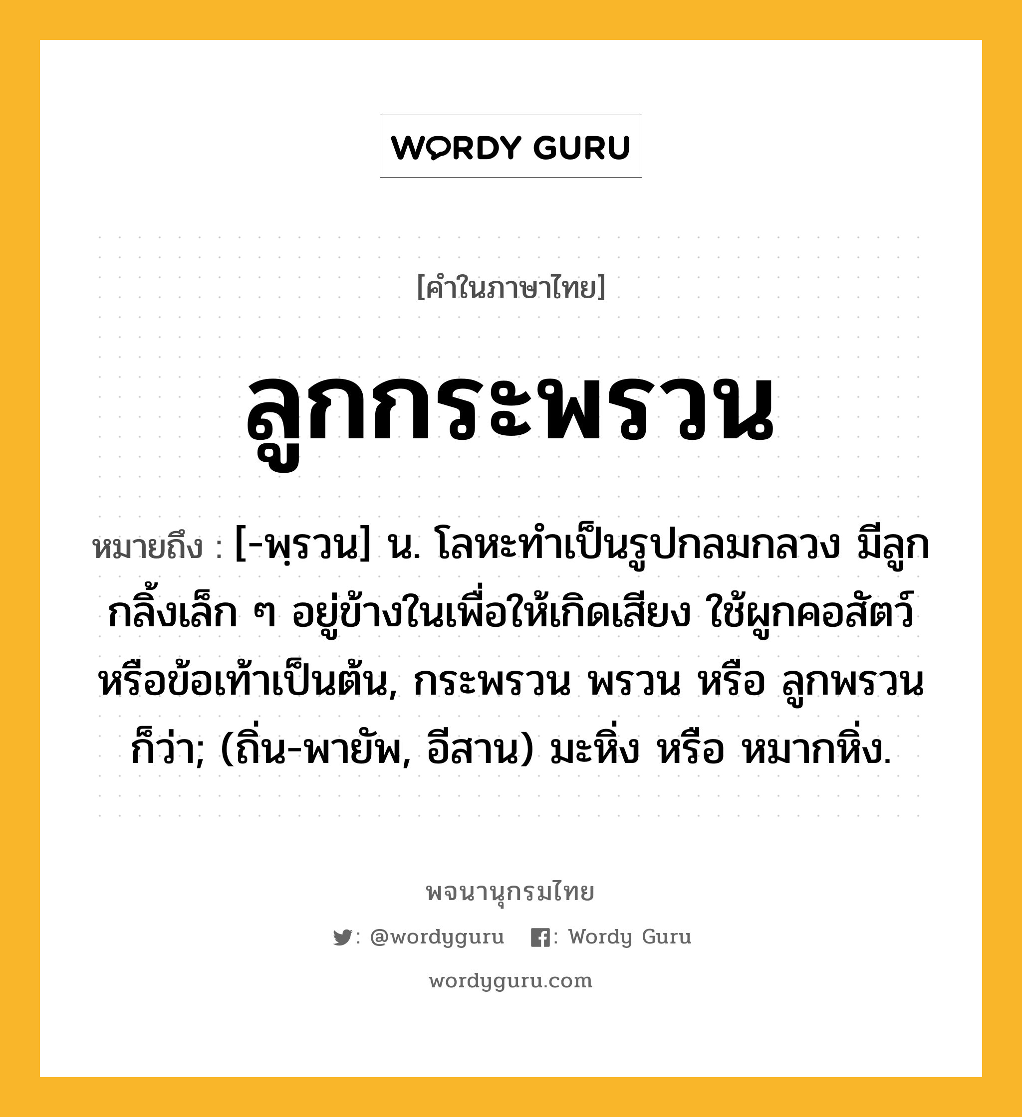 ลูกกระพรวน ความหมาย หมายถึงอะไร?, คำในภาษาไทย ลูกกระพรวน หมายถึง [-พฺรวน] น. โลหะทําเป็นรูปกลมกลวง มีลูกกลิ้งเล็ก ๆ อยู่ข้างในเพื่อให้เกิดเสียง ใช้ผูกคอสัตว์หรือข้อเท้าเป็นต้น, กระพรวน พรวน หรือ ลูกพรวน ก็ว่า; (ถิ่น-พายัพ, อีสาน) มะหิ่ง หรือ หมากหิ่ง.