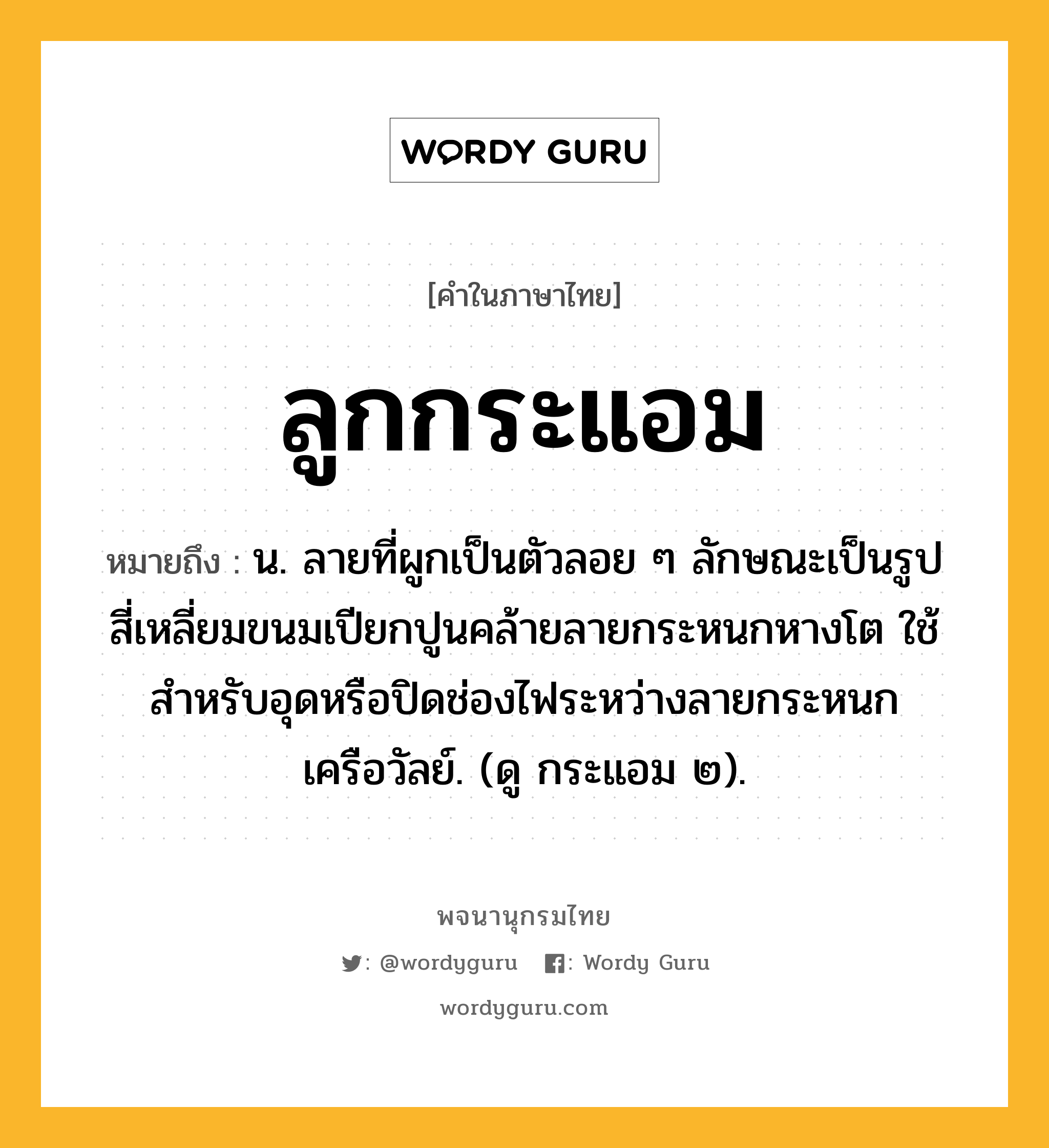 ลูกกระแอม ความหมาย หมายถึงอะไร?, คำในภาษาไทย ลูกกระแอม หมายถึง น. ลายที่ผูกเป็นตัวลอย ๆ ลักษณะเป็นรูปสี่เหลี่ยมขนมเปียกปูนคล้ายลายกระหนกหางโต ใช้สําหรับอุดหรือปิดช่องไฟระหว่างลายกระหนกเครือวัลย์. (ดู กระแอม ๒).