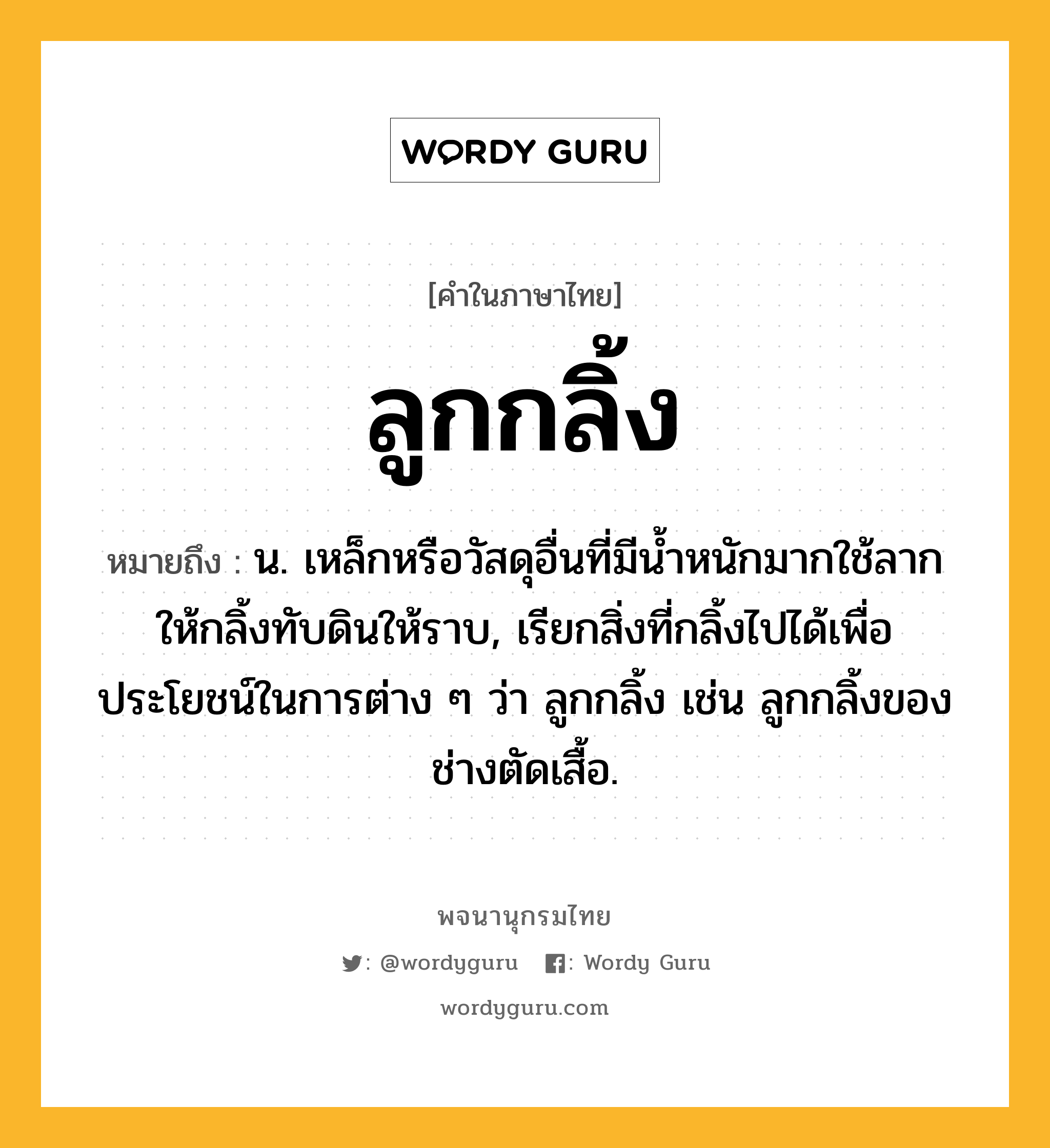 ลูกกลิ้ง ความหมาย หมายถึงอะไร?, คำในภาษาไทย ลูกกลิ้ง หมายถึง น. เหล็กหรือวัสดุอื่นที่มีนํ้าหนักมากใช้ลากให้กลิ้งทับดินให้ราบ, เรียกสิ่งที่กลิ้งไปได้เพื่อประโยชน์ในการต่าง ๆ ว่า ลูกกลิ้ง เช่น ลูกกลิ้งของช่างตัดเสื้อ.