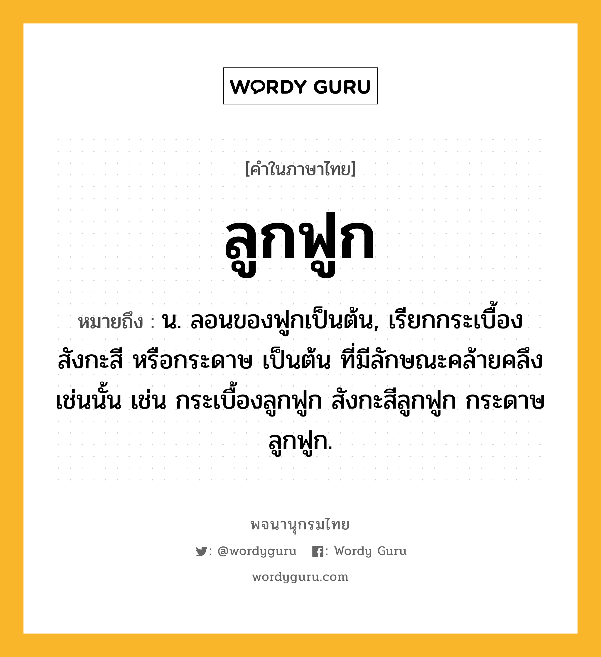 ลูกฟูก ความหมาย หมายถึงอะไร?, คำในภาษาไทย ลูกฟูก หมายถึง น. ลอนของฟูกเป็นต้น, เรียกกระเบื้อง สังกะสี หรือกระดาษ เป็นต้น ที่มีลักษณะคล้ายคลึงเช่นนั้น เช่น กระเบื้องลูกฟูก สังกะสีลูกฟูก กระดาษลูกฟูก.