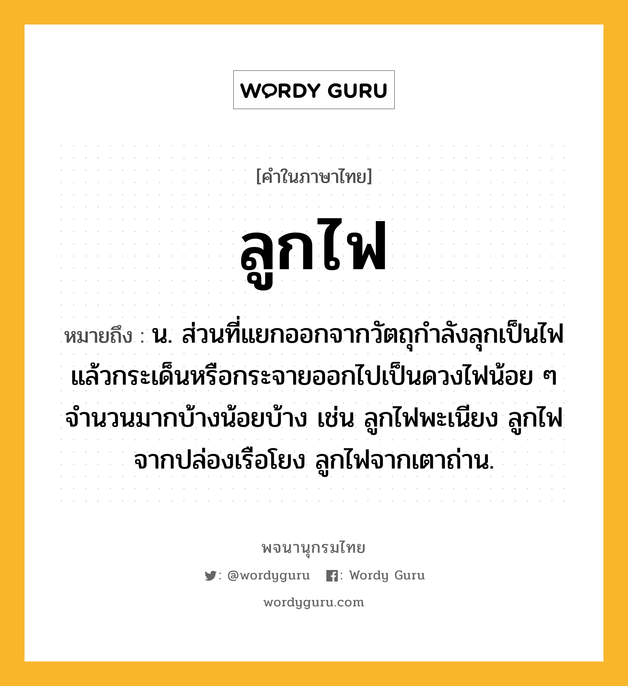 ลูกไฟ ความหมาย หมายถึงอะไร?, คำในภาษาไทย ลูกไฟ หมายถึง น. ส่วนที่แยกออกจากวัตถุกําลังลุกเป็นไฟแล้วกระเด็นหรือกระจายออกไปเป็นดวงไฟน้อย ๆ จํานวนมากบ้างน้อยบ้าง เช่น ลูกไฟพะเนียง ลูกไฟจากปล่องเรือโยง ลูกไฟจากเตาถ่าน.