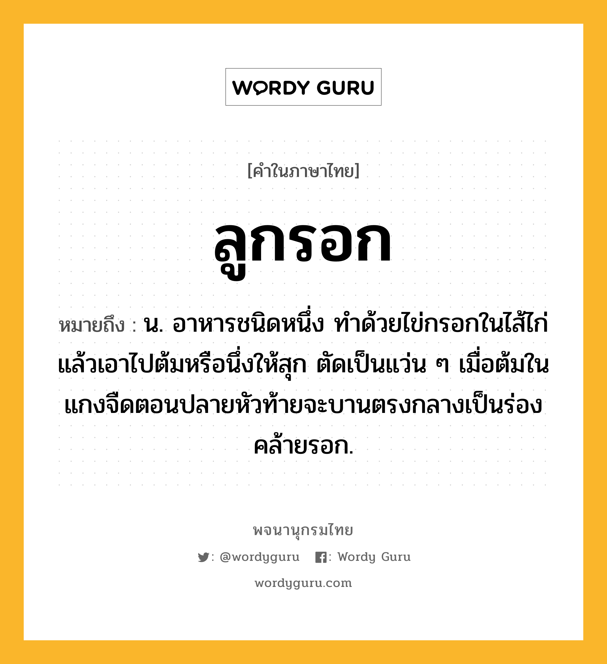 ลูกรอก ความหมาย หมายถึงอะไร?, คำในภาษาไทย ลูกรอก หมายถึง น. อาหารชนิดหนึ่ง ทําด้วยไข่กรอกในไส้ไก่แล้วเอาไปต้มหรือนึ่งให้สุก ตัดเป็นแว่น ๆ เมื่อต้มในแกงจืดตอนปลายหัวท้ายจะบานตรงกลางเป็นร่องคล้ายรอก.