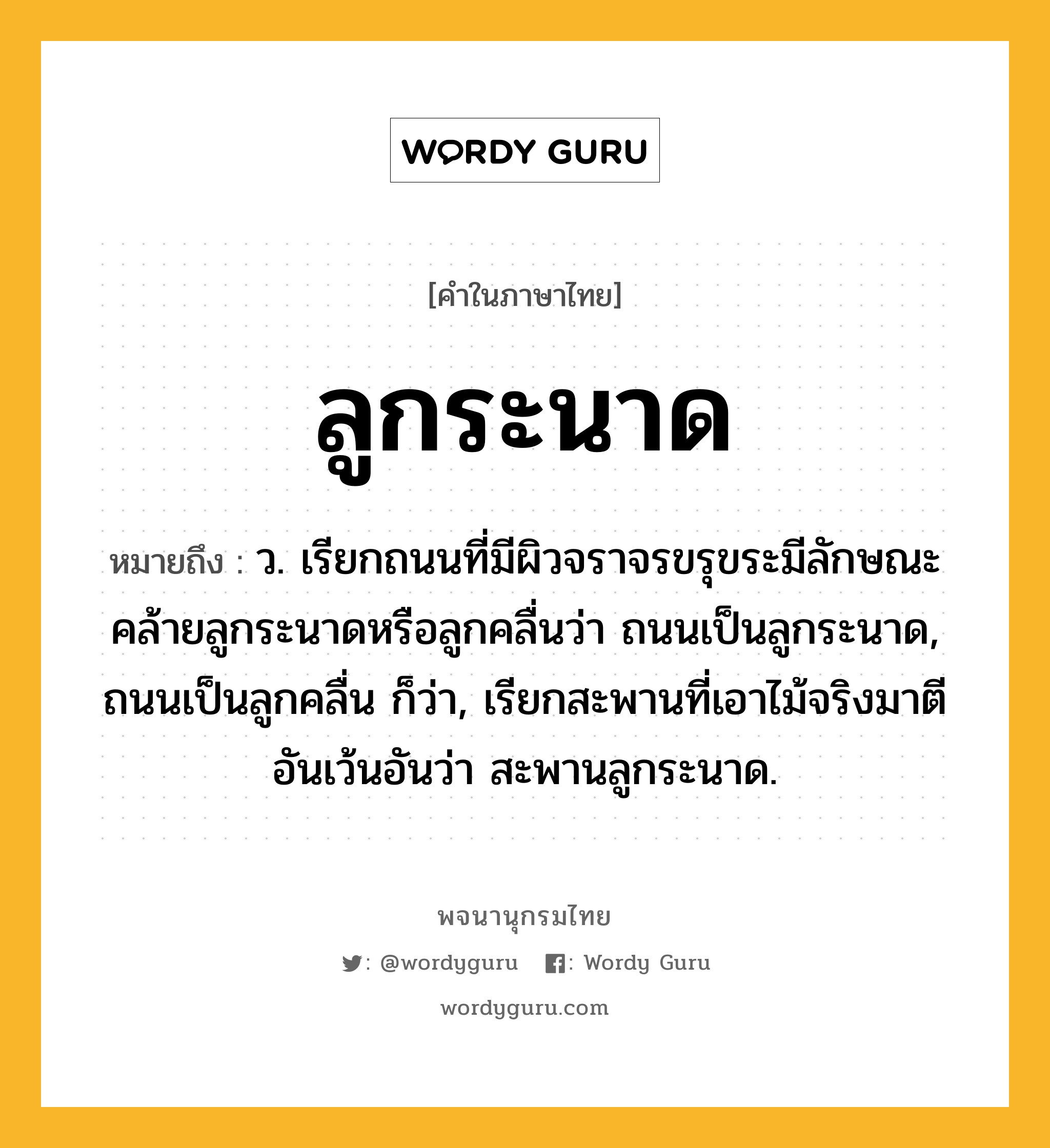 ลูกระนาด ความหมาย หมายถึงอะไร?, คำในภาษาไทย ลูกระนาด หมายถึง ว. เรียกถนนที่มีผิวจราจรขรุขระมีลักษณะคล้ายลูกระนาดหรือลูกคลื่นว่า ถนนเป็นลูกระนาด, ถนนเป็นลูกคลื่น ก็ว่า, เรียกสะพานที่เอาไม้จริงมาตีอันเว้นอันว่า สะพานลูกระนาด.