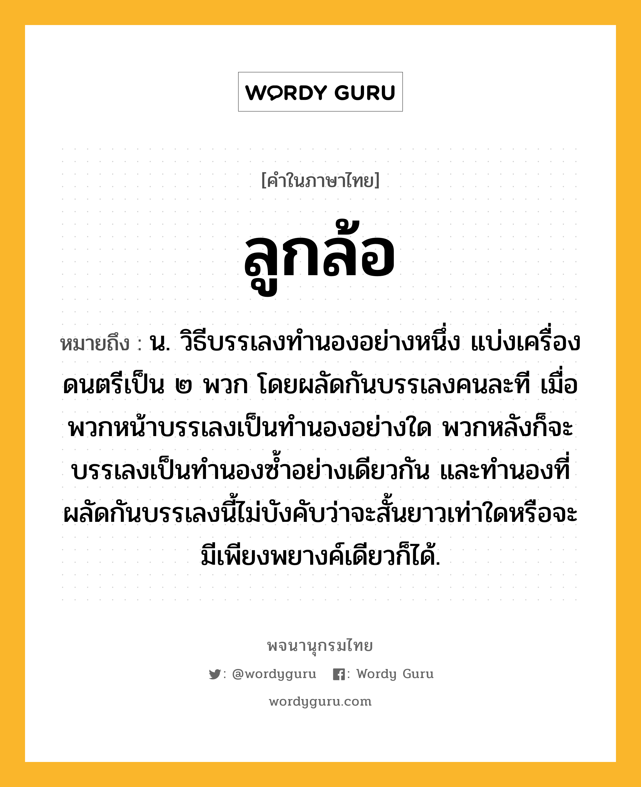 ลูกล้อ ความหมาย หมายถึงอะไร?, คำในภาษาไทย ลูกล้อ หมายถึง น. วิธีบรรเลงทํานองอย่างหนึ่ง แบ่งเครื่องดนตรีเป็น ๒ พวก โดยผลัดกันบรรเลงคนละที เมื่อพวกหน้าบรรเลงเป็นทํานองอย่างใด พวกหลังก็จะบรรเลงเป็นทํานองซํ้าอย่างเดียวกัน และทํานองที่ผลัดกันบรรเลงนี้ไม่บังคับว่าจะสั้นยาวเท่าใดหรือจะมีเพียงพยางค์เดียวก็ได้.