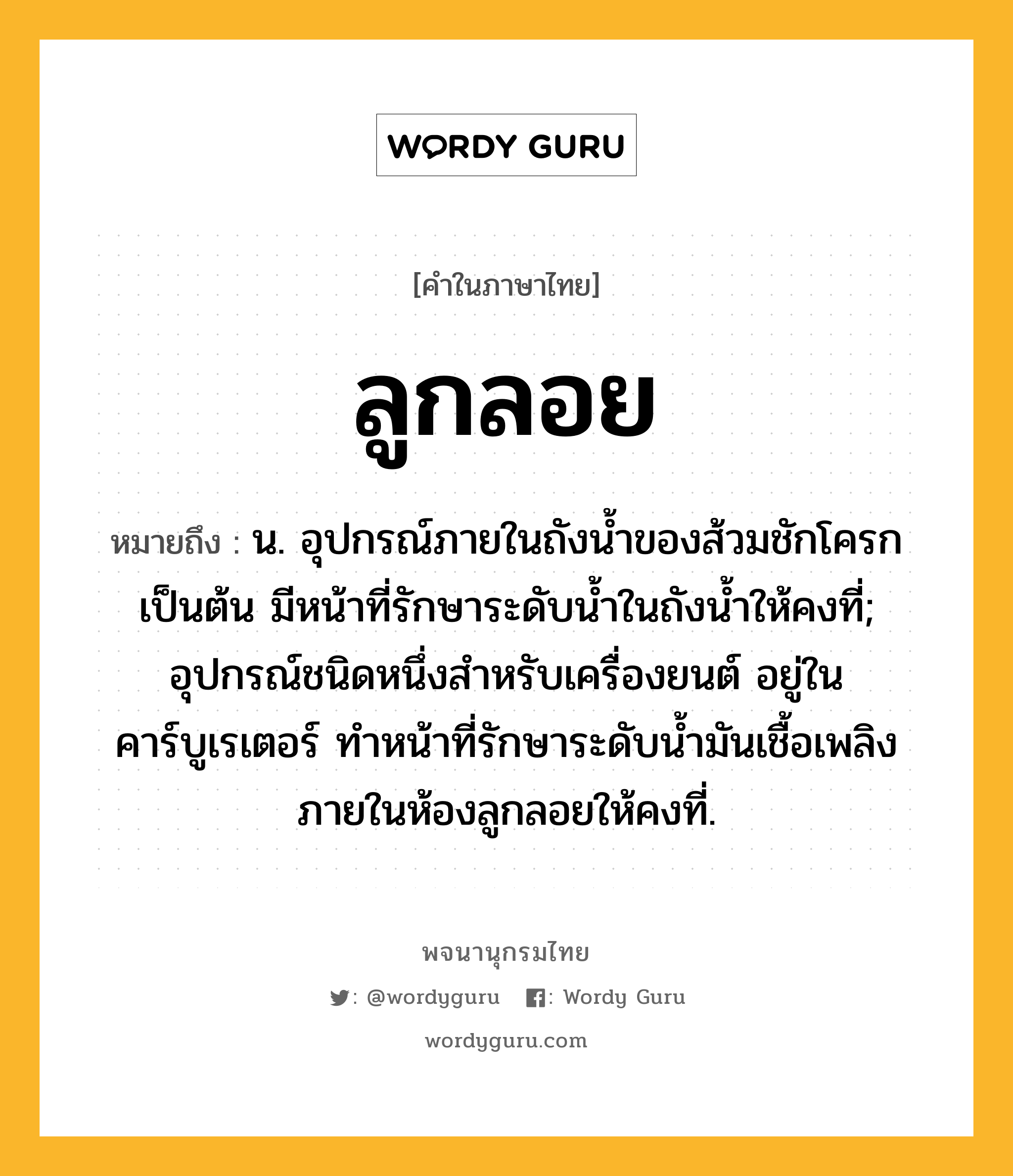 ลูกลอย ความหมาย หมายถึงอะไร?, คำในภาษาไทย ลูกลอย หมายถึง น. อุปกรณ์ภายในถังน้ำของส้วมชักโครกเป็นต้น มีหน้าที่รักษาระดับน้ำในถังน้ำให้คงที่; อุปกรณ์ชนิดหนึ่งสำหรับเครื่องยนต์ อยู่ในคาร์บูเรเตอร์ ทำหน้าที่รักษาระดับน้ำมันเชื้อเพลิงภายในห้องลูกลอยให้คงที่.