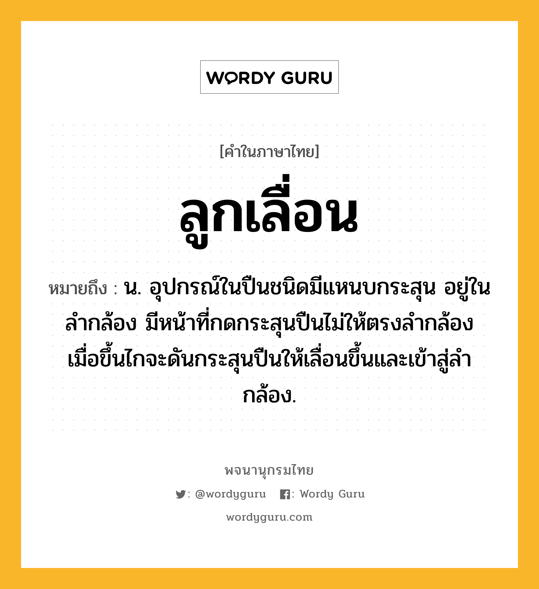 ลูกเลื่อน ความหมาย หมายถึงอะไร?, คำในภาษาไทย ลูกเลื่อน หมายถึง น. อุปกรณ์ในปืนชนิดมีแหนบกระสุน อยู่ในลำกล้อง มีหน้าที่กดกระสุนปืนไม่ให้ตรงลำกล้อง เมื่อขึ้นไกจะดันกระสุนปืนให้เลื่อนขึ้นและเข้าสู่ลำกล้อง.