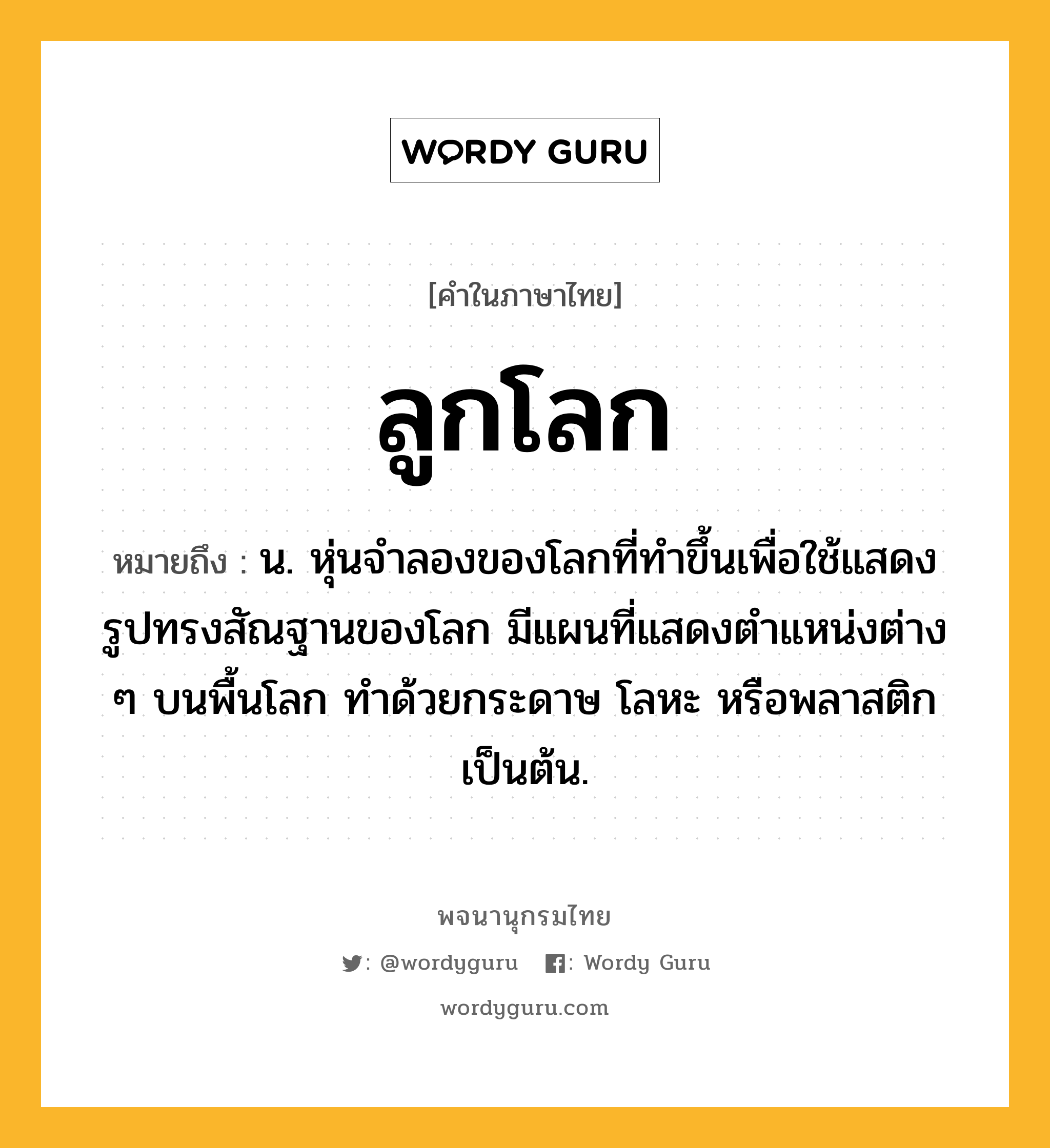 ลูกโลก ความหมาย หมายถึงอะไร?, คำในภาษาไทย ลูกโลก หมายถึง น. หุ่นจําลองของโลกที่ทําขึ้นเพื่อใช้แสดงรูปทรงสัณฐานของโลก มีแผนที่แสดงตําแหน่งต่าง ๆ บนพื้นโลก ทำด้วยกระดาษ โลหะ หรือพลาสติก เป็นต้น.