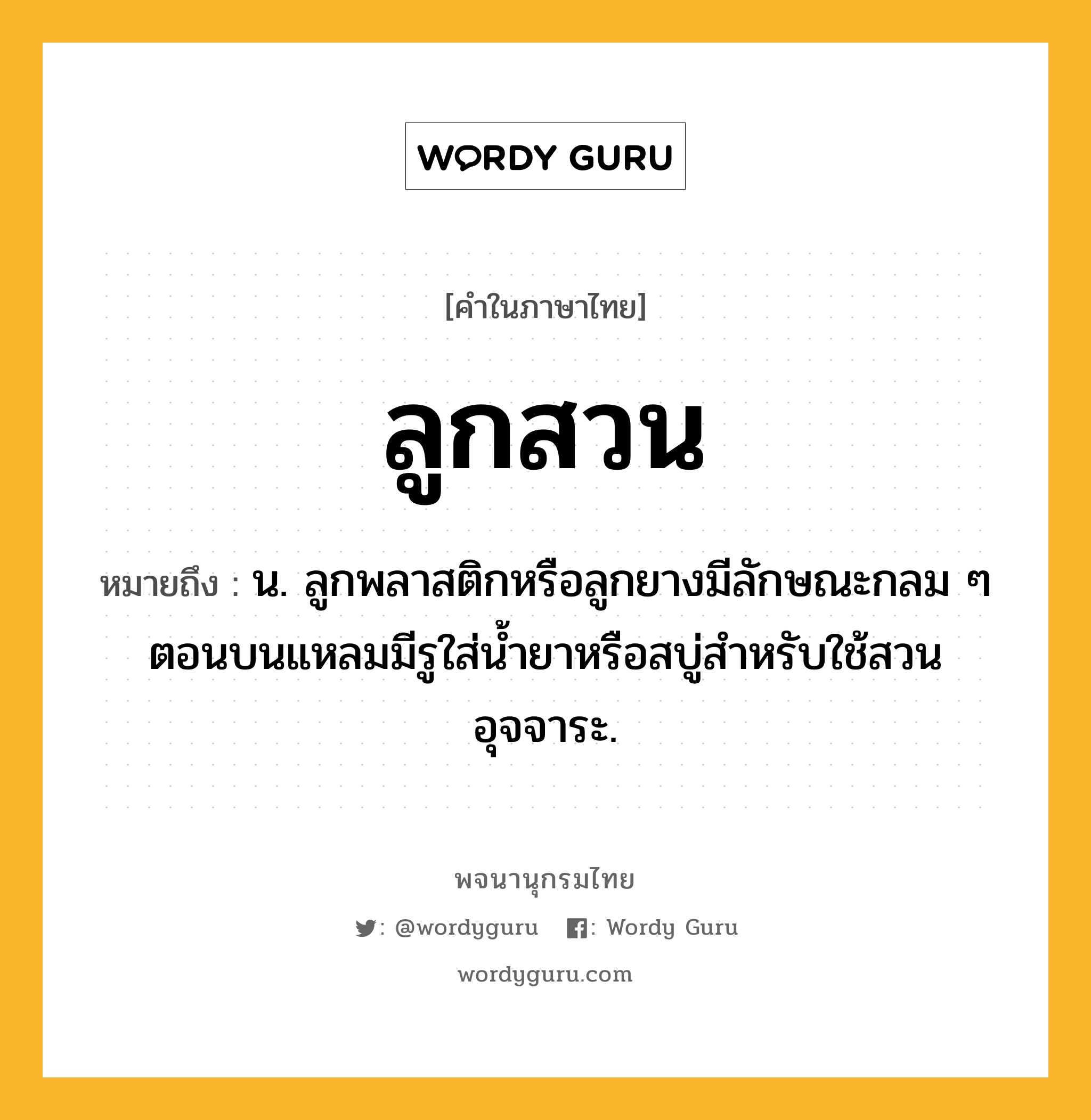 ลูกสวน ความหมาย หมายถึงอะไร?, คำในภาษาไทย ลูกสวน หมายถึง น. ลูกพลาสติกหรือลูกยางมีลักษณะกลม ๆ ตอนบนแหลมมีรูใส่น้ำยาหรือสบู่สำหรับใช้สวนอุจจาระ.