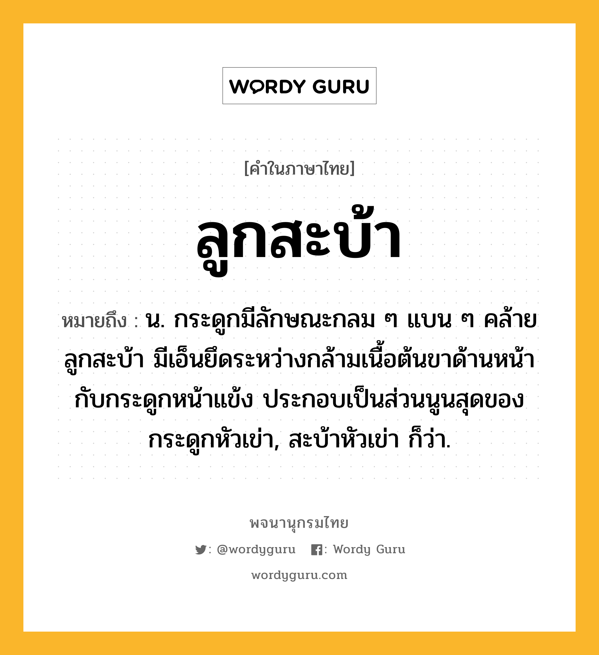 ลูกสะบ้า ความหมาย หมายถึงอะไร?, คำในภาษาไทย ลูกสะบ้า หมายถึง น. กระดูกมีลักษณะกลม ๆ แบน ๆ คล้ายลูกสะบ้า มีเอ็นยึดระหว่างกล้ามเนื้อต้นขาด้านหน้ากับกระดูกหน้าแข้ง ประกอบเป็นส่วนนูนสุดของกระดูกหัวเข่า, สะบ้าหัวเข่า ก็ว่า.