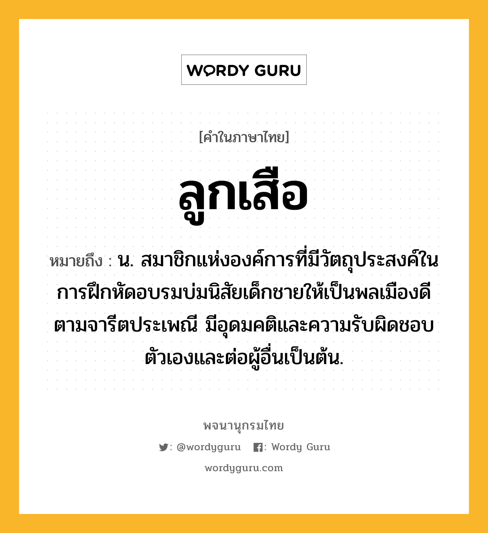 ลูกเสือ ความหมาย หมายถึงอะไร?, คำในภาษาไทย ลูกเสือ หมายถึง น. สมาชิกแห่งองค์การที่มีวัตถุประสงค์ในการฝึกหัดอบรมบ่มนิสัยเด็กชายให้เป็นพลเมืองดีตามจารีตประเพณี มีอุดมคติและความรับผิดชอบตัวเองและต่อผู้อื่นเป็นต้น.