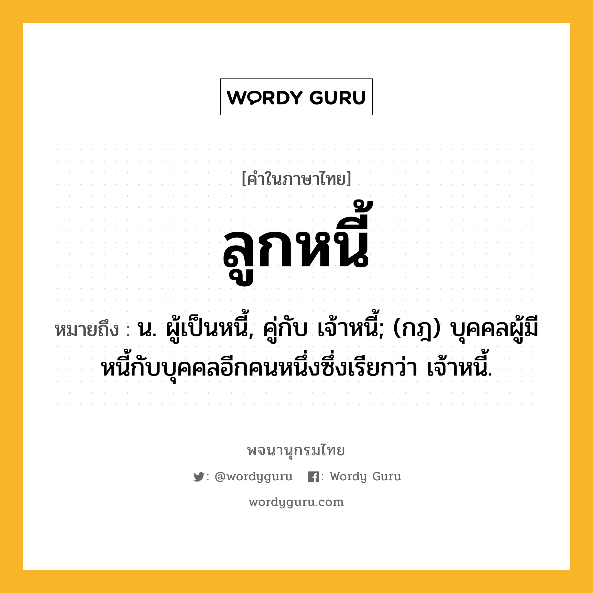 ลูกหนี้ ความหมาย หมายถึงอะไร?, คำในภาษาไทย ลูกหนี้ หมายถึง น. ผู้เป็นหนี้, คู่กับ เจ้าหนี้; (กฎ) บุคคลผู้มีหนี้กับบุคคลอีกคนหนึ่งซึ่งเรียกว่า เจ้าหนี้.