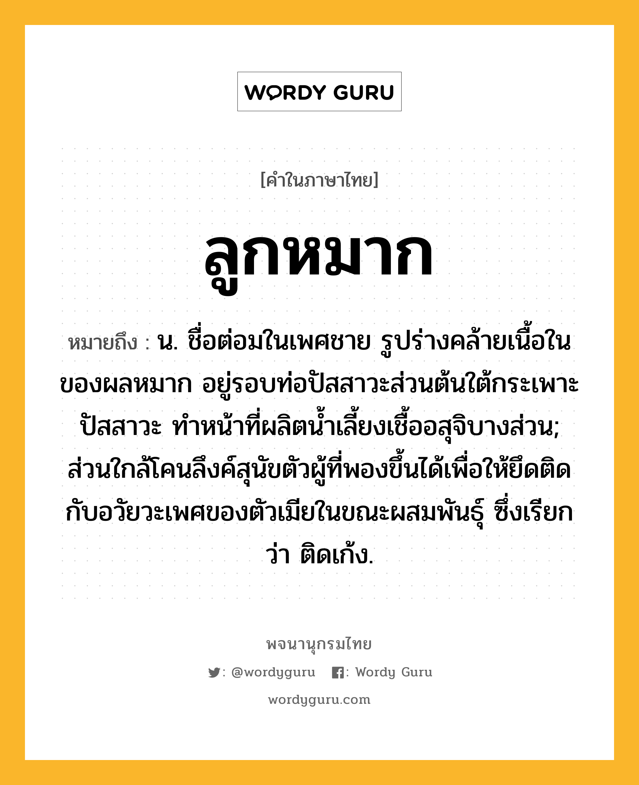 ลูกหมาก ความหมาย หมายถึงอะไร?, คำในภาษาไทย ลูกหมาก หมายถึง น. ชื่อต่อมในเพศชาย รูปร่างคล้ายเนื้อในของผลหมาก อยู่รอบท่อปัสสาวะส่วนต้นใต้กระเพาะปัสสาวะ ทําหน้าที่ผลิตนํ้าเลี้ยงเชื้ออสุจิบางส่วน; ส่วนใกล้โคนลึงค์สุนัขตัวผู้ที่พองขึ้นได้เพื่อให้ยึดติดกับอวัยวะเพศของตัวเมียในขณะผสมพันธุ์ ซึ่งเรียกว่า ติดเก้ง.