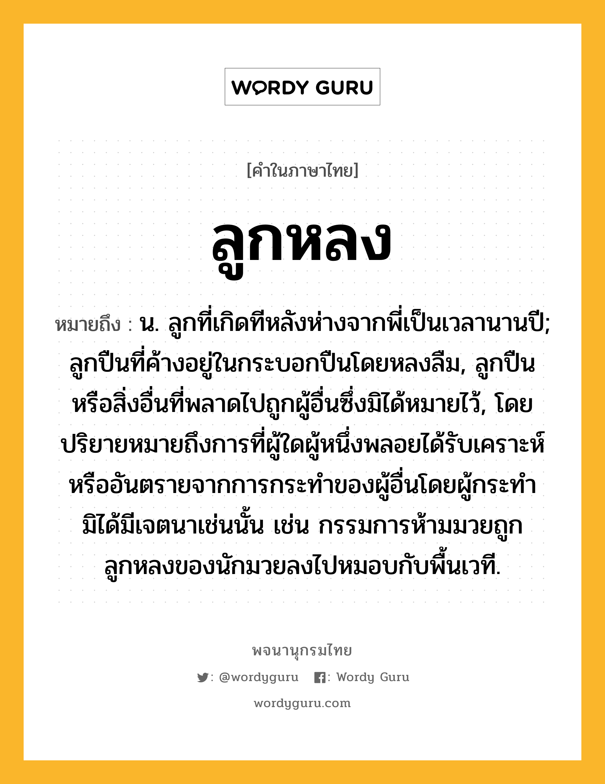 ลูกหลง ความหมาย หมายถึงอะไร?, คำในภาษาไทย ลูกหลง หมายถึง น. ลูกที่เกิดทีหลังห่างจากพี่เป็นเวลานานปี; ลูกปืนที่ค้างอยู่ในกระบอกปืนโดยหลงลืม, ลูกปืนหรือสิ่งอื่นที่พลาดไปถูกผู้อื่นซึ่งมิได้หมายไว้, โดยปริยายหมายถึงการที่ผู้ใดผู้หนึ่งพลอยได้รับเคราะห์หรืออันตรายจากการกระทำของผู้อื่นโดยผู้กระทำมิได้มีเจตนาเช่นนั้น เช่น กรรมการห้ามมวยถูกลูกหลงของนักมวยลงไปหมอบกับพื้นเวที.