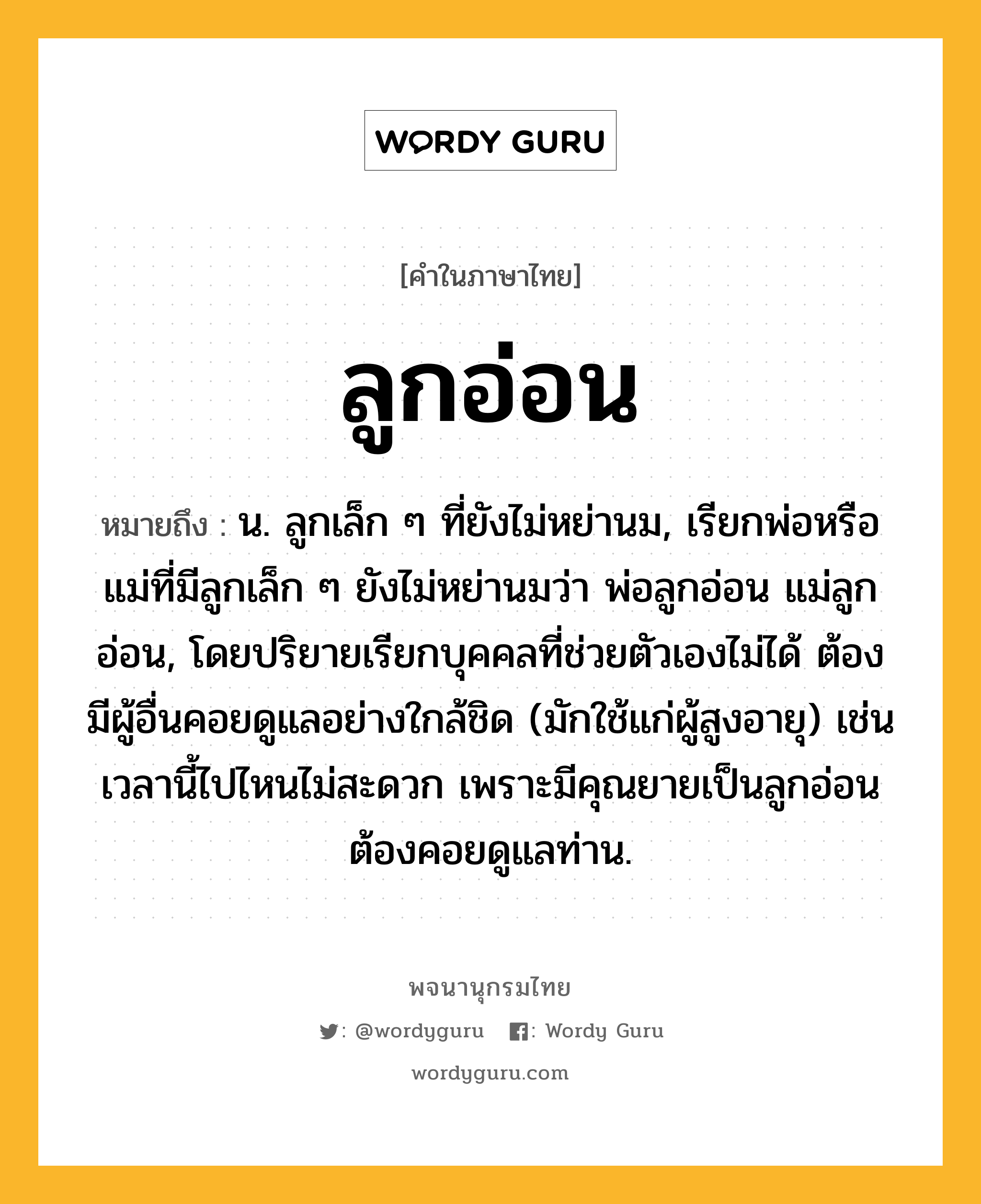 ลูกอ่อน ความหมาย หมายถึงอะไร?, คำในภาษาไทย ลูกอ่อน หมายถึง น. ลูกเล็ก ๆ ที่ยังไม่หย่านม, เรียกพ่อหรือแม่ที่มีลูกเล็ก ๆ ยังไม่หย่านมว่า พ่อลูกอ่อน แม่ลูกอ่อน, โดยปริยายเรียกบุคคลที่ช่วยตัวเองไม่ได้ ต้องมีผู้อื่นคอยดูแลอย่างใกล้ชิด (มักใช้แก่ผู้สูงอายุ) เช่นเวลานี้ไปไหนไม่สะดวก เพราะมีคุณยายเป็นลูกอ่อน ต้องคอยดูแลท่าน.