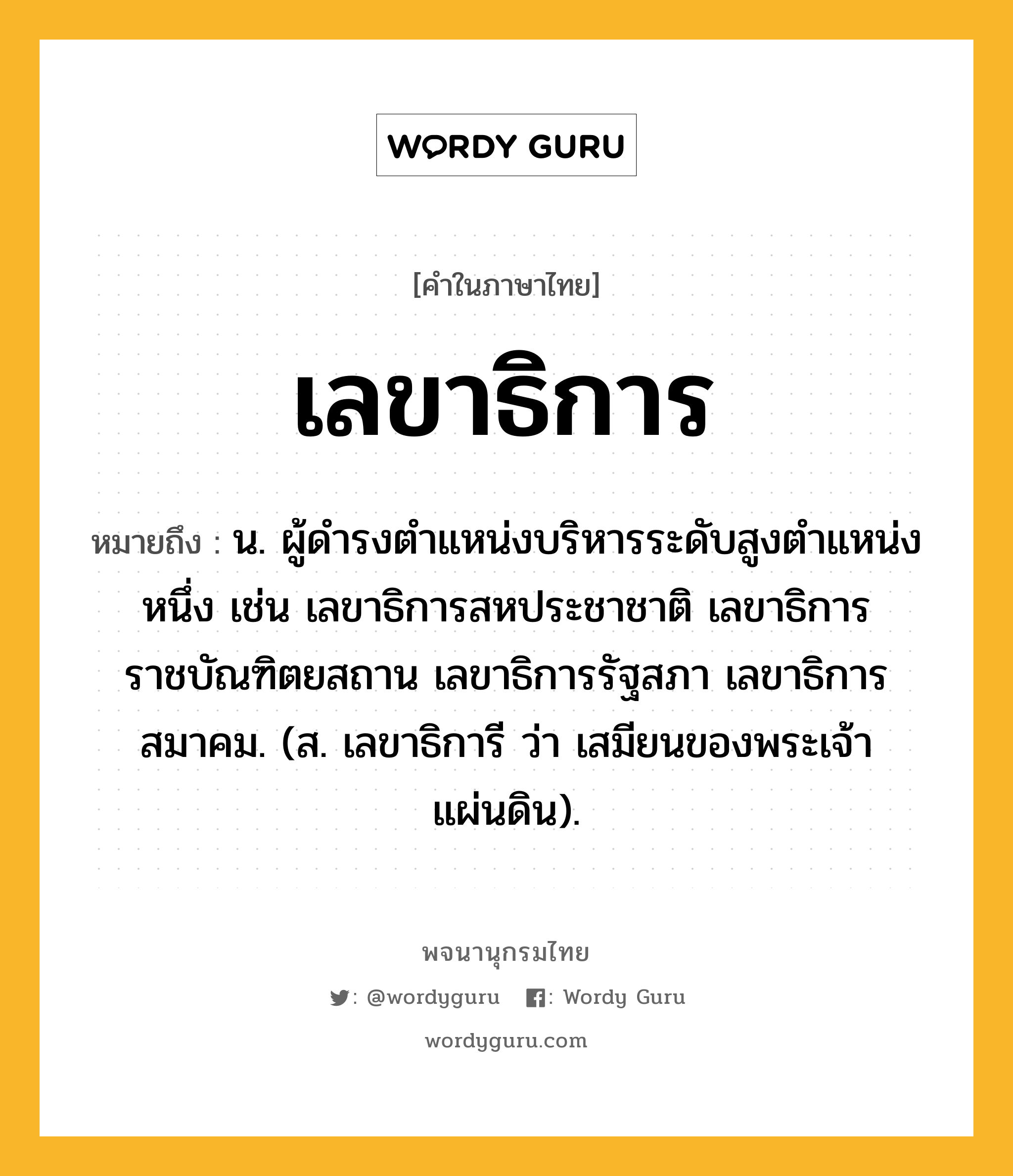 เลขาธิการ ความหมาย หมายถึงอะไร?, คำในภาษาไทย เลขาธิการ หมายถึง น. ผู้ดํารงตําแหน่งบริหารระดับสูงตําแหน่งหนึ่ง เช่น เลขาธิการสหประชาชาติ เลขาธิการราชบัณฑิตยสถาน เลขาธิการรัฐสภา เลขาธิการสมาคม. (ส. เลขาธิการี ว่า เสมียนของพระเจ้าแผ่นดิน).