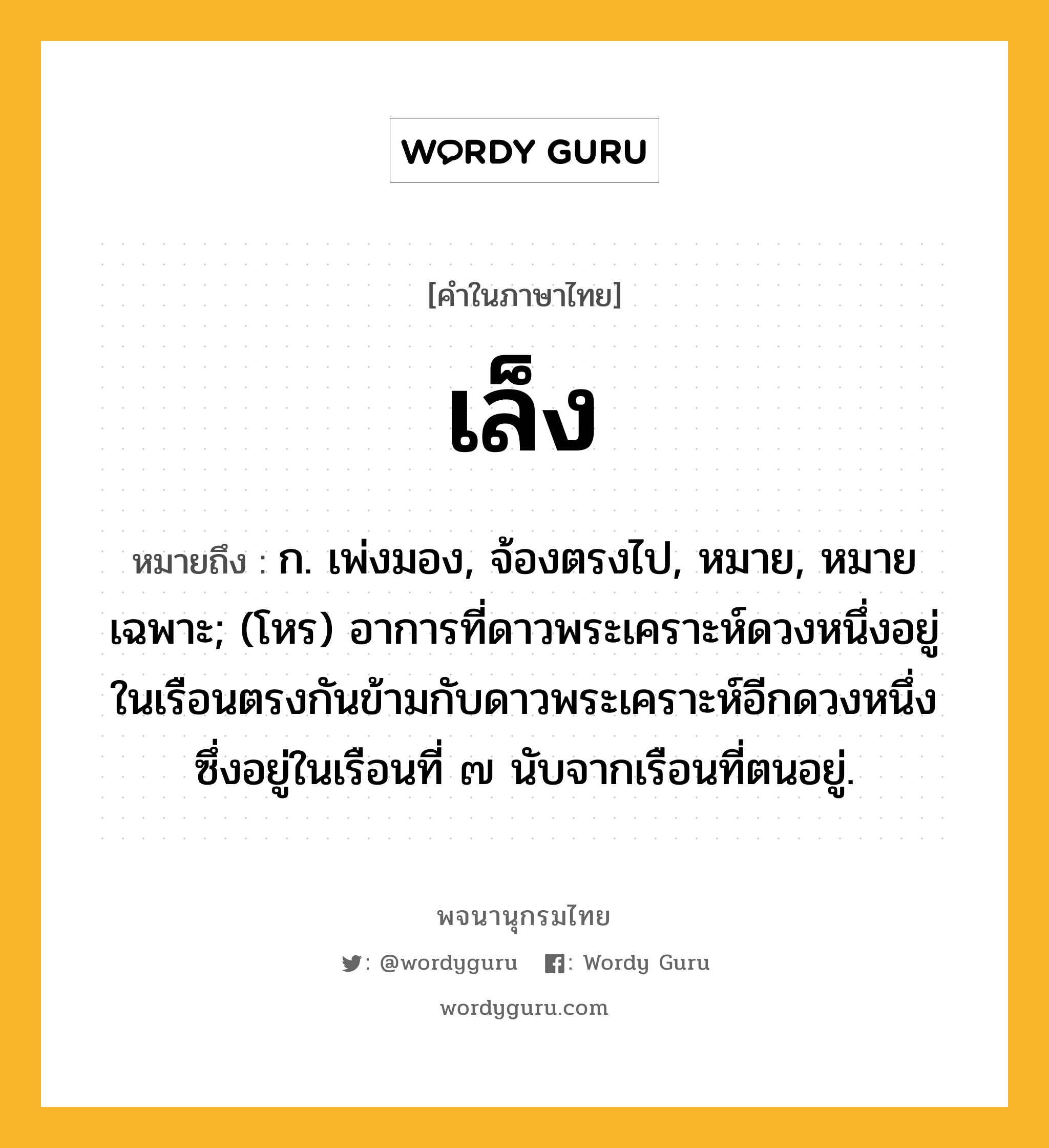 เล็ง ความหมาย หมายถึงอะไร?, คำในภาษาไทย เล็ง หมายถึง ก. เพ่งมอง, จ้องตรงไป, หมาย, หมายเฉพาะ; (โหร) อาการที่ดาวพระเคราะห์ดวงหนึ่งอยู่ในเรือนตรงกันข้ามกับดาวพระเคราะห์อีกดวงหนึ่งซึ่งอยู่ในเรือนที่ ๗ นับจากเรือนที่ตนอยู่.