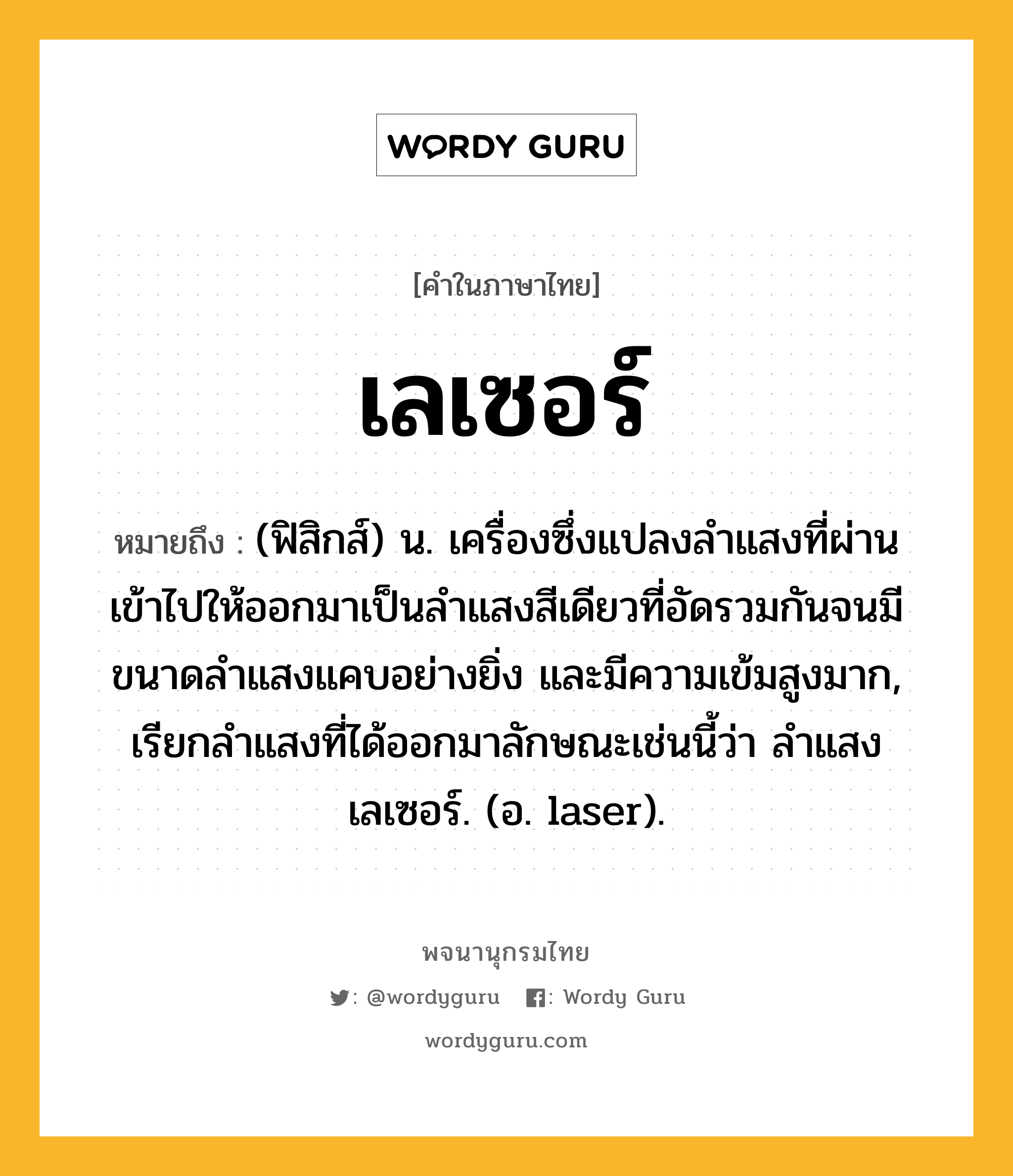 เลเซอร์ ความหมาย หมายถึงอะไร?, คำในภาษาไทย เลเซอร์ หมายถึง (ฟิสิกส์) น. เครื่องซึ่งแปลงลําแสงที่ผ่านเข้าไปให้ออกมาเป็นลําแสงสีเดียวที่อัดรวมกันจนมีขนาดลําแสงแคบอย่างยิ่ง และมีความเข้มสูงมาก, เรียกลําแสงที่ได้ออกมาลักษณะเช่นนี้ว่า ลําแสงเลเซอร์. (อ. laser).