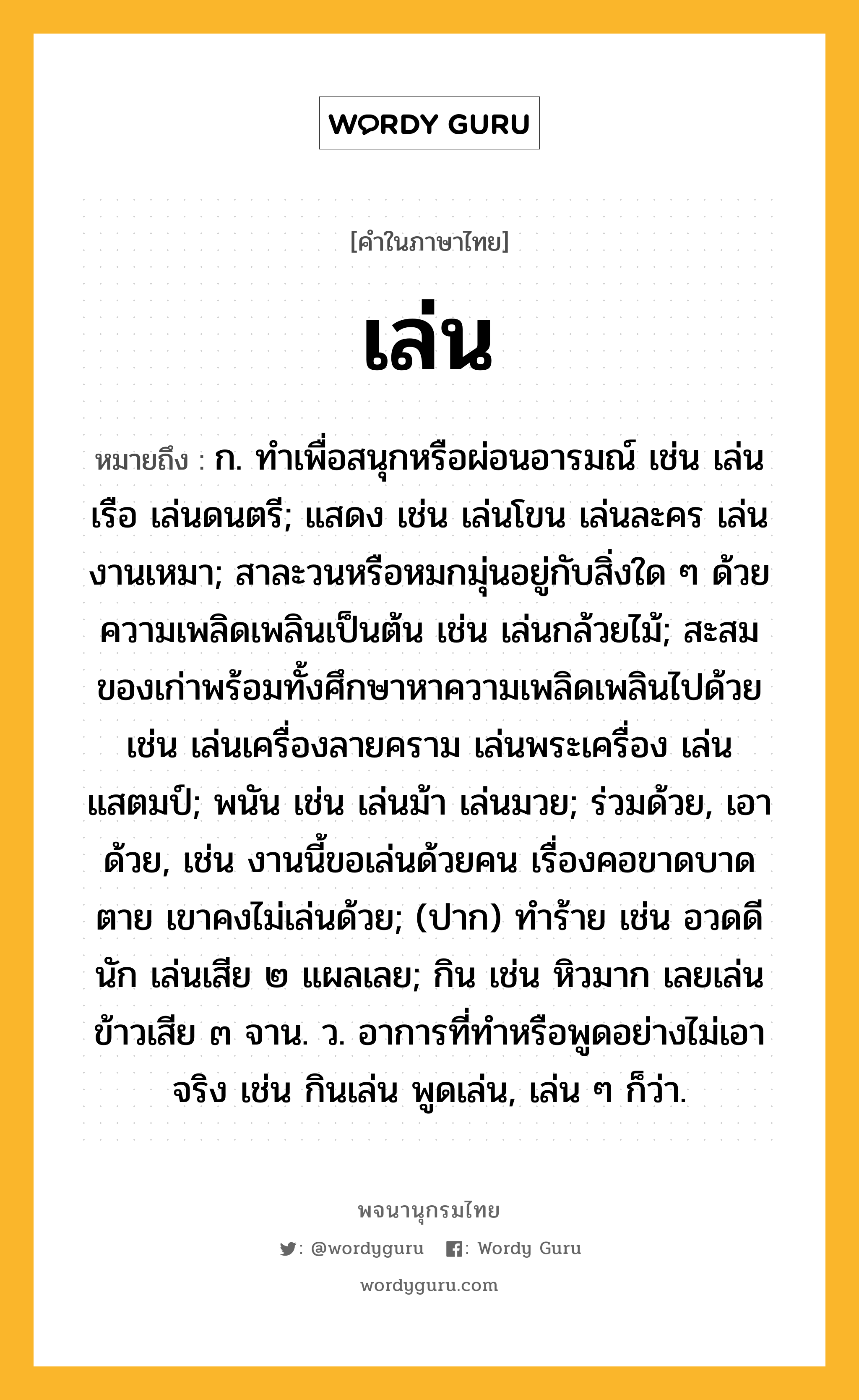 เล่น ความหมาย หมายถึงอะไร?, คำในภาษาไทย เล่น หมายถึง ก. ทําเพื่อสนุกหรือผ่อนอารมณ์ เช่น เล่นเรือ เล่นดนตรี; แสดง เช่น เล่นโขน เล่นละคร เล่นงานเหมา; สาละวนหรือหมกมุ่นอยู่กับสิ่งใด ๆ ด้วยความเพลิดเพลินเป็นต้น เช่น เล่นกล้วยไม้; สะสมของเก่าพร้อมทั้งศึกษาหาความเพลิดเพลินไปด้วย เช่น เล่นเครื่องลายคราม เล่นพระเครื่อง เล่นแสตมป์; พนัน เช่น เล่นม้า เล่นมวย; ร่วมด้วย, เอาด้วย, เช่น งานนี้ขอเล่นด้วยคน เรื่องคอขาดบาดตาย เขาคงไม่เล่นด้วย; (ปาก) ทำร้าย เช่น อวดดีนัก เล่นเสีย ๒ แผลเลย; กิน เช่น หิวมาก เลยเล่นข้าวเสีย ๓ จาน. ว. อาการที่ทำหรือพูดอย่างไม่เอาจริง เช่น กินเล่น พูดเล่น, เล่น ๆ ก็ว่า.