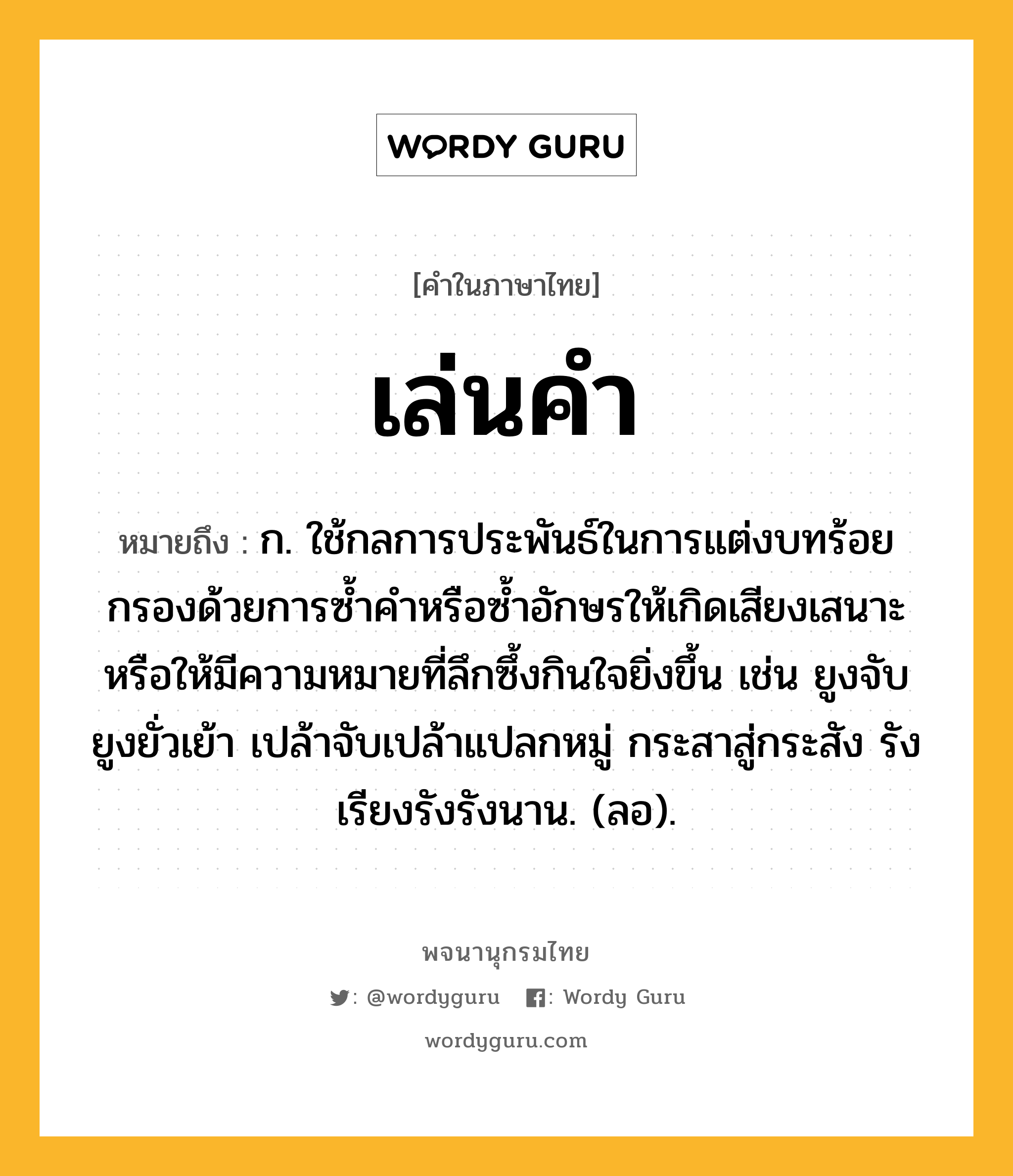 เล่นคำ ความหมาย หมายถึงอะไร?, คำในภาษาไทย เล่นคำ หมายถึง ก. ใช้กลการประพันธ์ในการแต่งบทร้อยกรองด้วยการซ้ำคำหรือซ้ำอักษรให้เกิดเสียงเสนาะ หรือให้มีความหมายที่ลึกซึ้งกินใจยิ่งขึ้น เช่น ยูงจับยูงยั่วเย้า เปล้าจับเปล้าแปลกหมู่ กระสาสู่กระสัง รังเรียงรังรังนาน. (ลอ).