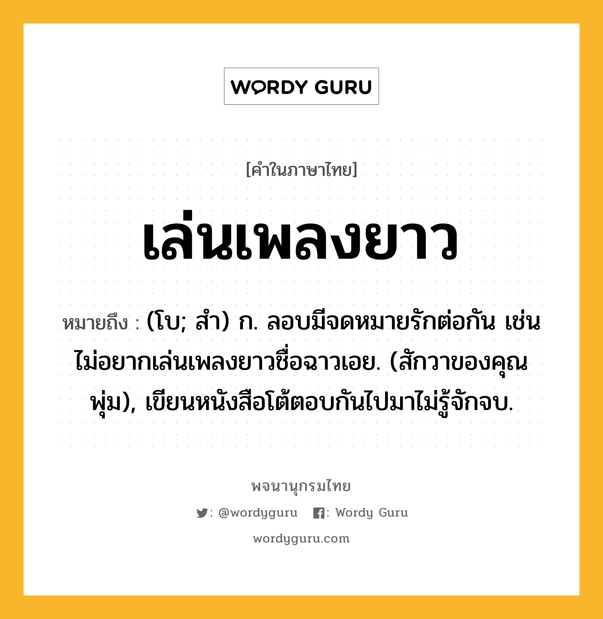 เล่นเพลงยาว ความหมาย หมายถึงอะไร?, คำในภาษาไทย เล่นเพลงยาว หมายถึง (โบ; สํา) ก. ลอบมีจดหมายรักต่อกัน เช่น ไม่อยากเล่นเพลงยาวชื่อฉาวเอย. (สักวาของคุณพุ่ม), เขียนหนังสือโต้ตอบกันไปมาไม่รู้จักจบ.