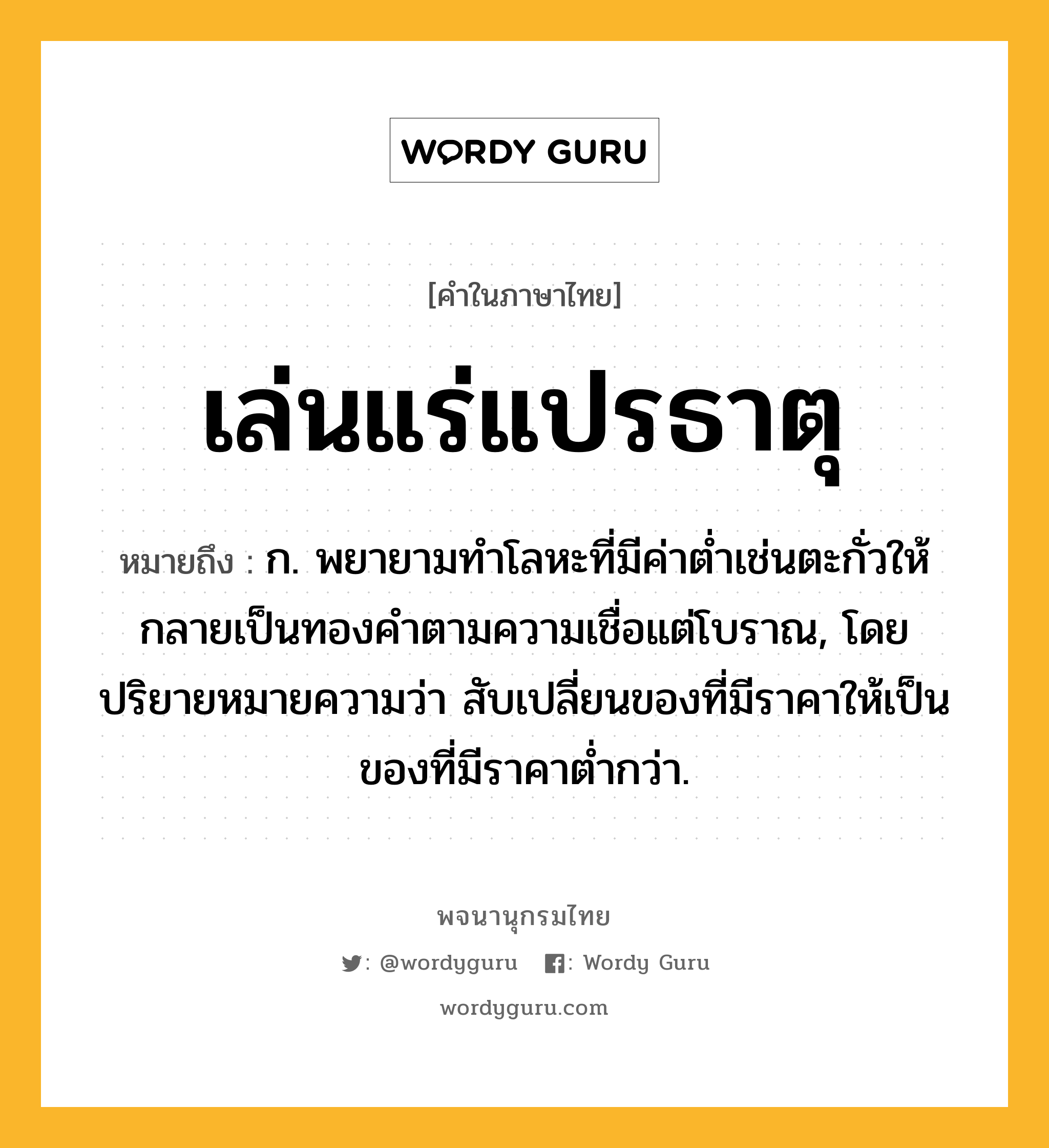 เล่นแร่แปรธาตุ ความหมาย หมายถึงอะไร?, คำในภาษาไทย เล่นแร่แปรธาตุ หมายถึง ก. พยายามทําโลหะที่มีค่าตํ่าเช่นตะกั่วให้กลายเป็นทองคําตามความเชื่อแต่โบราณ, โดยปริยายหมายความว่า สับเปลี่ยนของที่มีราคาให้เป็นของที่มีราคาต่ำกว่า.