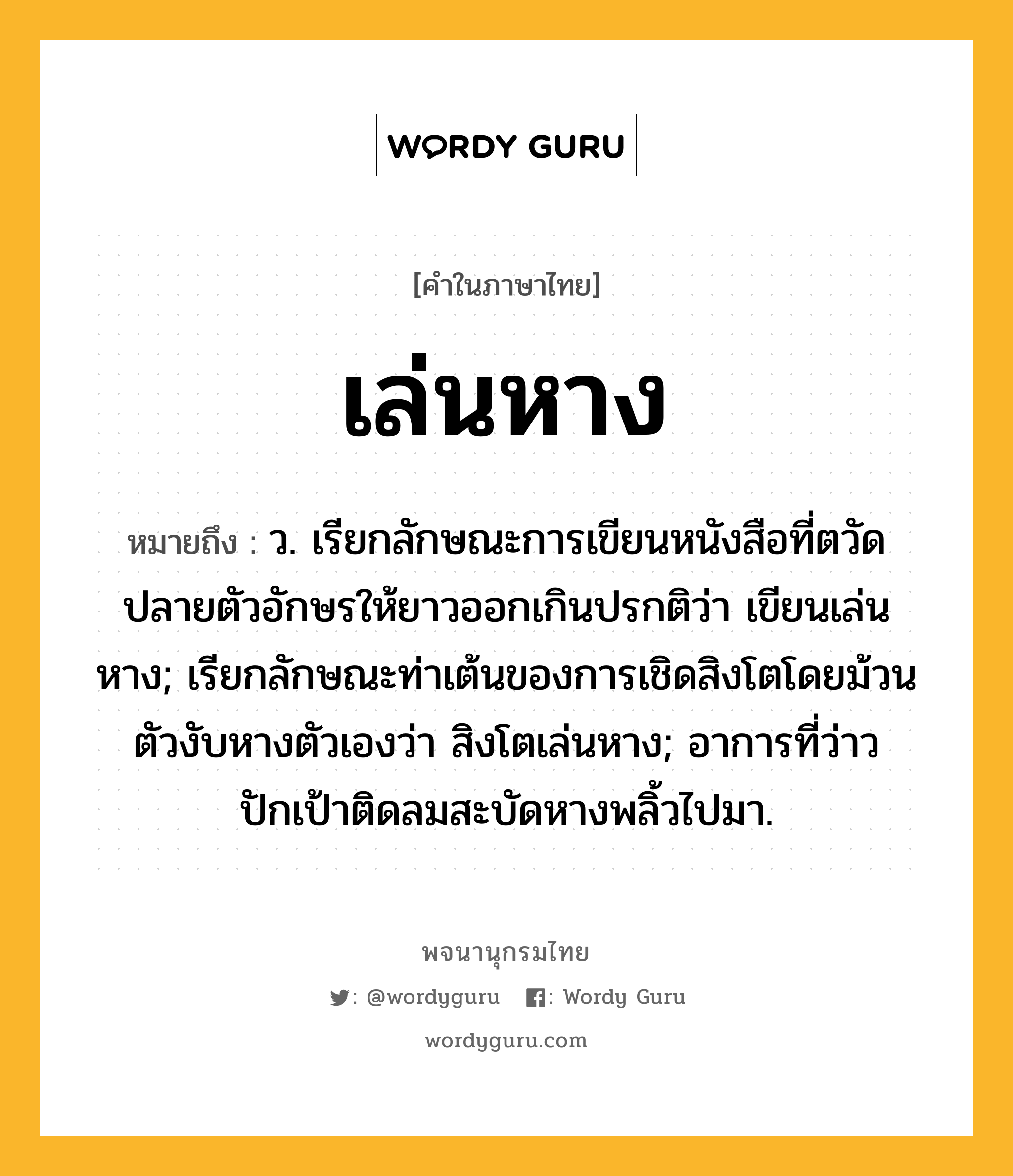 เล่นหาง ความหมาย หมายถึงอะไร?, คำในภาษาไทย เล่นหาง หมายถึง ว. เรียกลักษณะการเขียนหนังสือที่ตวัดปลายตัวอักษรให้ยาวออกเกินปรกติว่า เขียนเล่นหาง; เรียกลักษณะท่าเต้นของการเชิดสิงโตโดยม้วนตัวงับหางตัวเองว่า สิงโตเล่นหาง; อาการที่ว่าวปักเป้าติดลมสะบัดหางพลิ้วไปมา.