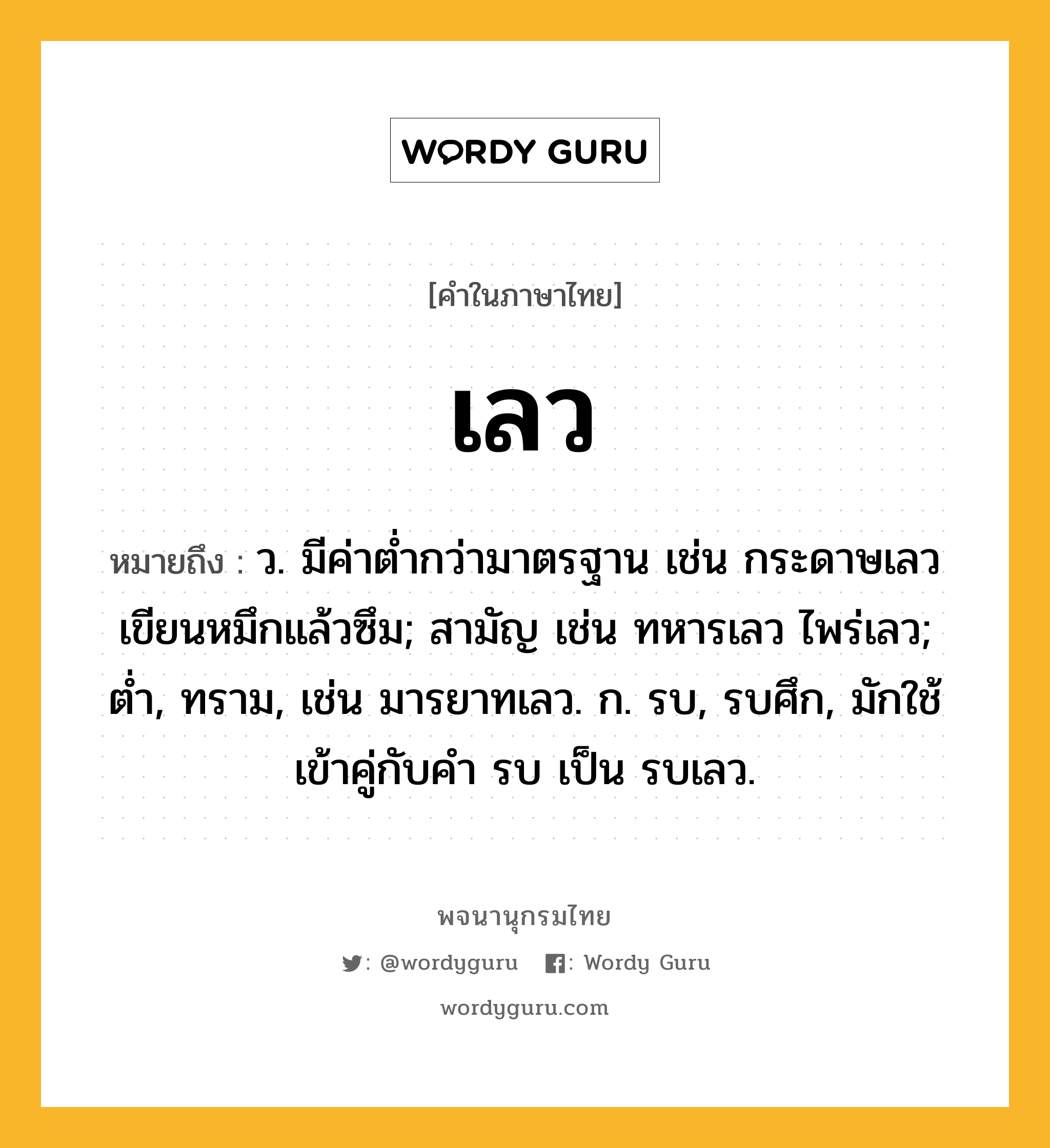 เลว ความหมาย หมายถึงอะไร?, คำในภาษาไทย เลว หมายถึง ว. มีค่าตํ่ากว่ามาตรฐาน เช่น กระดาษเลวเขียนหมึกแล้วซึม; สามัญ เช่น ทหารเลว ไพร่เลว; ต่ำ, ทราม, เช่น มารยาทเลว. ก. รบ, รบศึก, มักใช้เข้าคู่กับคํา รบ เป็น รบเลว.