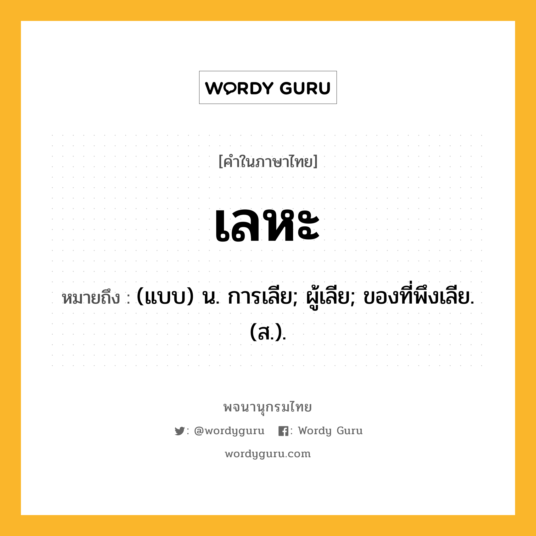 เลหะ ความหมาย หมายถึงอะไร?, คำในภาษาไทย เลหะ หมายถึง (แบบ) น. การเลีย; ผู้เลีย; ของที่พึงเลีย. (ส.).