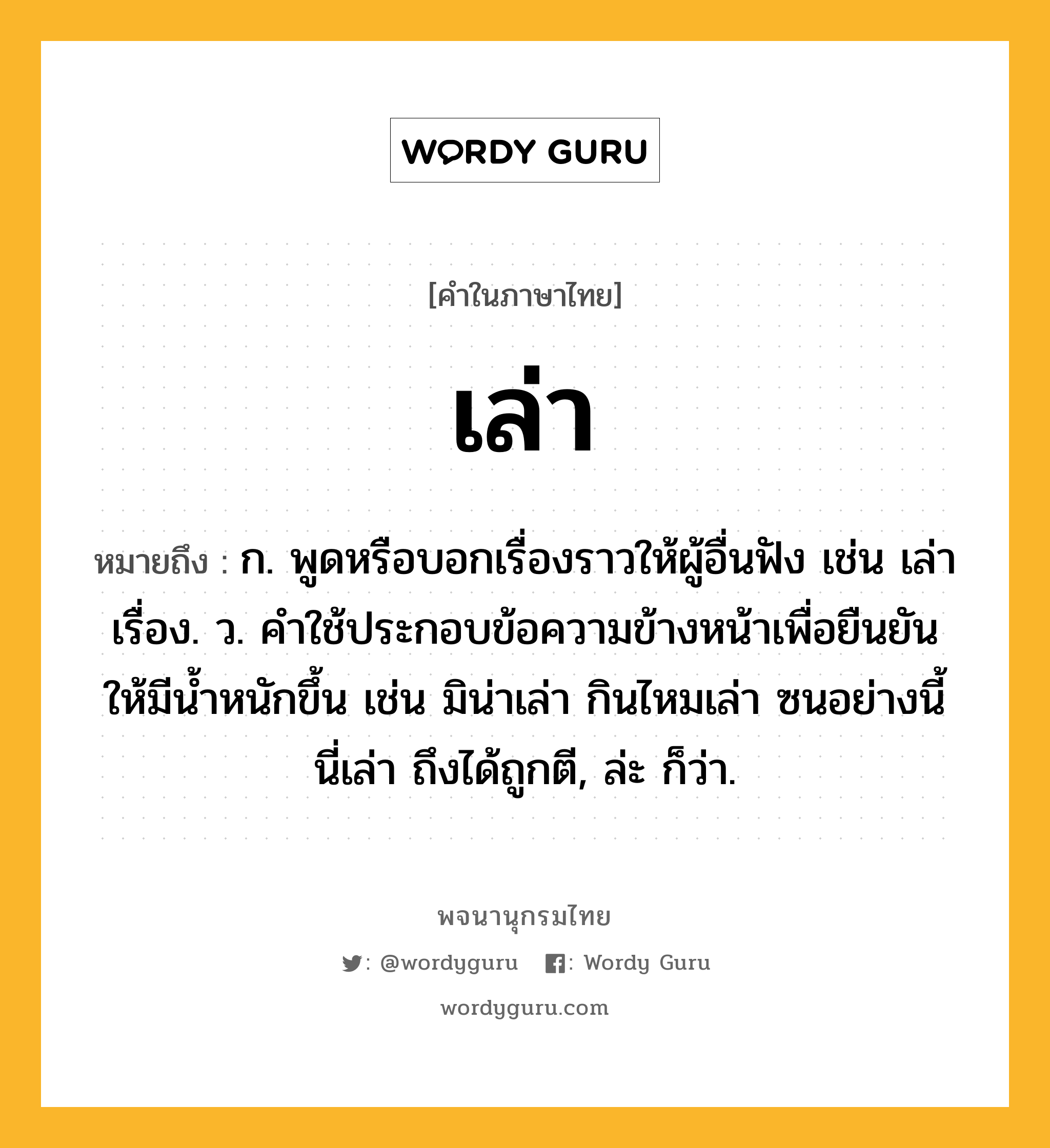 เล่า ความหมาย หมายถึงอะไร?, คำในภาษาไทย เล่า หมายถึง ก. พูดหรือบอกเรื่องราวให้ผู้อื่นฟัง เช่น เล่าเรื่อง. ว. คําใช้ประกอบข้อความข้างหน้าเพื่อยืนยันให้มีนํ้าหนักขึ้น เช่น มิน่าเล่า กินไหมเล่า ซนอย่างนี้นี่เล่า ถึงได้ถูกตี, ล่ะ ก็ว่า.