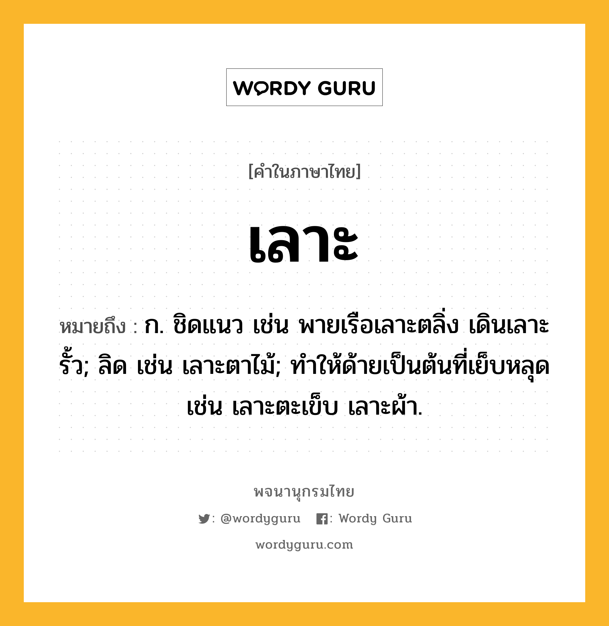 เลาะ ความหมาย หมายถึงอะไร?, คำในภาษาไทย เลาะ หมายถึง ก. ชิดแนว เช่น พายเรือเลาะตลิ่ง เดินเลาะรั้ว; ลิด เช่น เลาะตาไม้; ทำให้ด้ายเป็นต้นที่เย็บหลุด เช่น เลาะตะเข็บ เลาะผ้า.