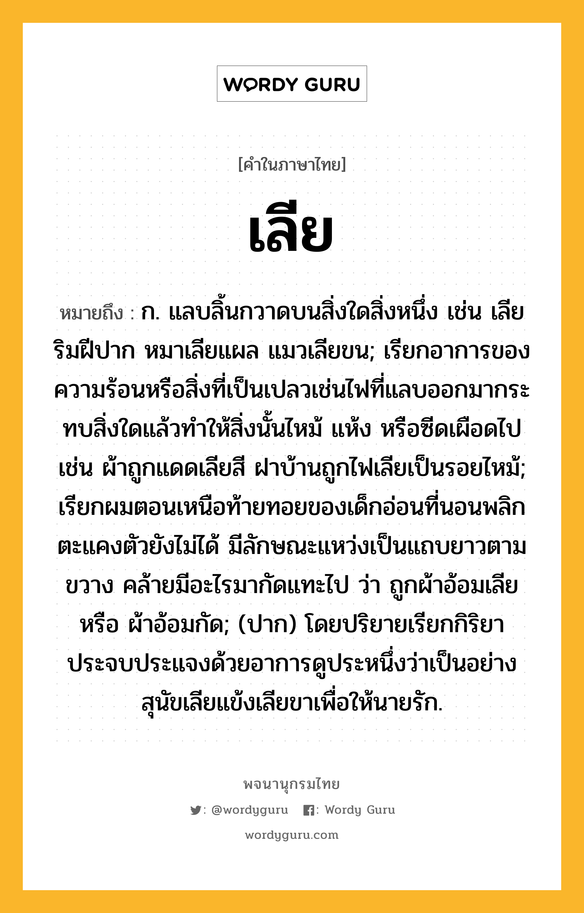 เลีย ความหมาย หมายถึงอะไร?, คำในภาษาไทย เลีย หมายถึง ก. แลบลิ้นกวาดบนสิ่งใดสิ่งหนึ่ง เช่น เลียริมฝีปาก หมาเลียแผล แมวเลียขน; เรียกอาการของความร้อนหรือสิ่งที่เป็นเปลวเช่นไฟที่แลบออกมากระทบสิ่งใดแล้วทำให้สิ่งนั้นไหม้ แห้ง หรือซีดเผือดไป เช่น ผ้าถูกแดดเลียสี ฝาบ้านถูกไฟเลียเป็นรอยไหม้; เรียกผมตอนเหนือท้ายทอยของเด็กอ่อนที่นอนพลิกตะแคงตัวยังไม่ได้ มีลักษณะแหว่งเป็นแถบยาวตามขวาง คล้ายมีอะไรมากัดแทะไป ว่า ถูกผ้าอ้อมเลีย หรือ ผ้าอ้อมกัด; (ปาก) โดยปริยายเรียกกิริยาประจบประแจงด้วยอาการดูประหนึ่งว่าเป็นอย่างสุนัขเลียแข้งเลียขาเพื่อให้นายรัก.