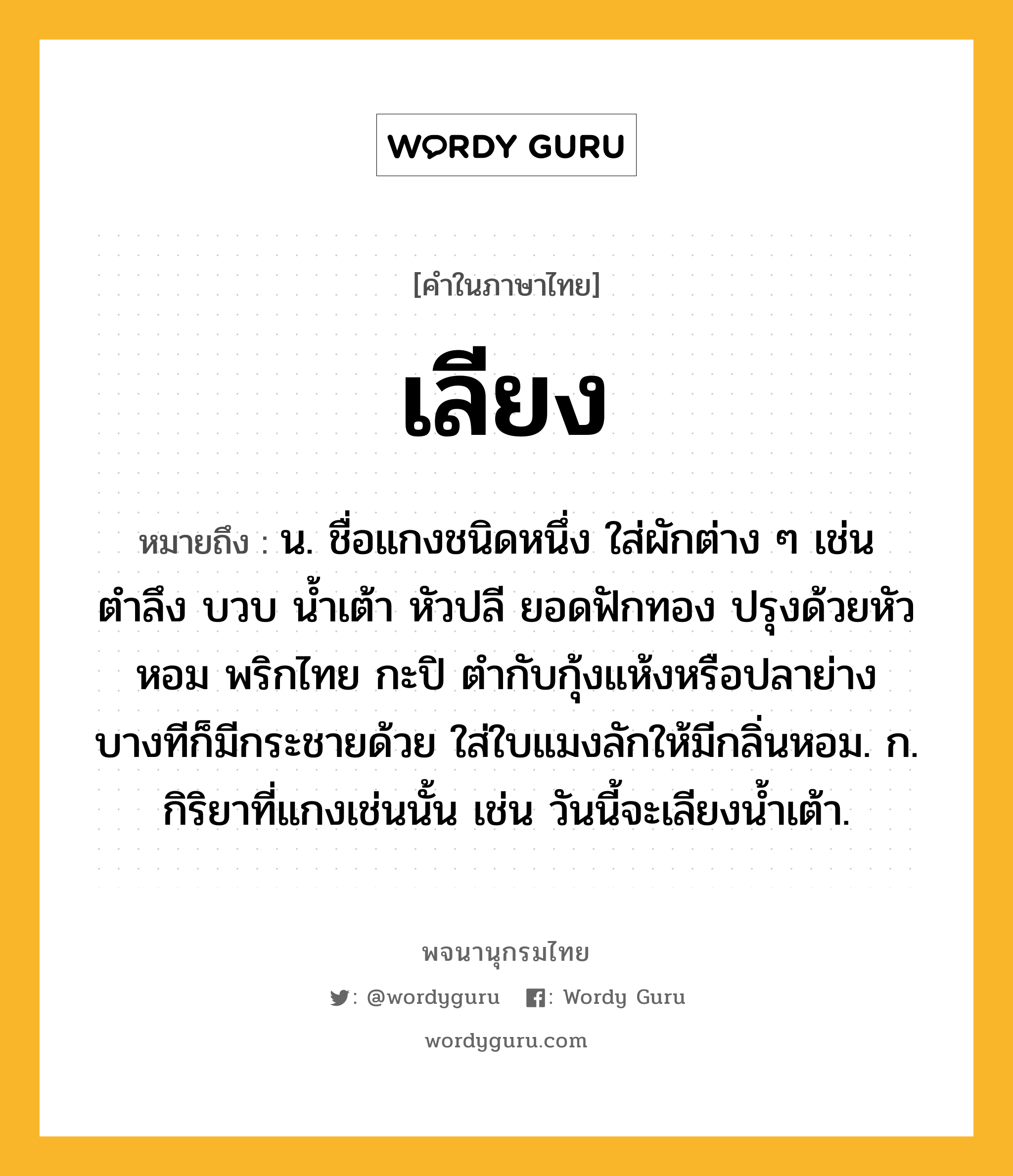 เลียง ความหมาย หมายถึงอะไร?, คำในภาษาไทย เลียง หมายถึง น. ชื่อแกงชนิดหนึ่ง ใส่ผักต่าง ๆ เช่น ตำลึง บวบ น้ำเต้า หัวปลี ยอดฟักทอง ปรุงด้วยหัวหอม พริกไทย กะปิ ตำกับกุ้งแห้งหรือปลาย่าง บางทีก็มีกระชายด้วย ใส่ใบแมงลักให้มีกลิ่นหอม. ก. กิริยาที่แกงเช่นนั้น เช่น วันนี้จะเลียงน้ำเต้า.