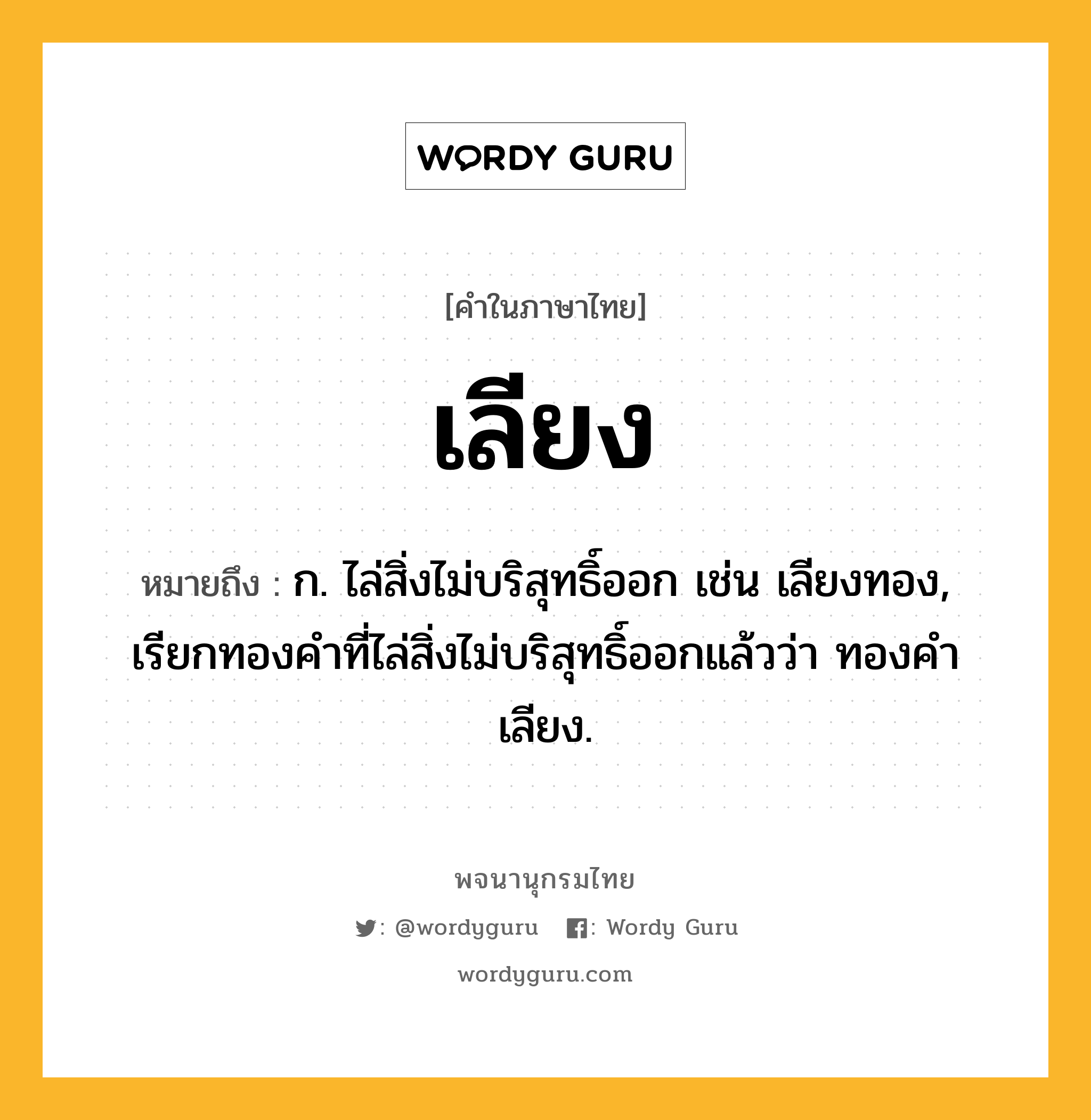 เลียง ความหมาย หมายถึงอะไร?, คำในภาษาไทย เลียง หมายถึง ก. ไล่สิ่งไม่บริสุทธิ์ออก เช่น เลียงทอง, เรียกทองคำที่ไล่สิ่งไม่บริสุทธิ์ออกแล้วว่า ทองคำเลียง.