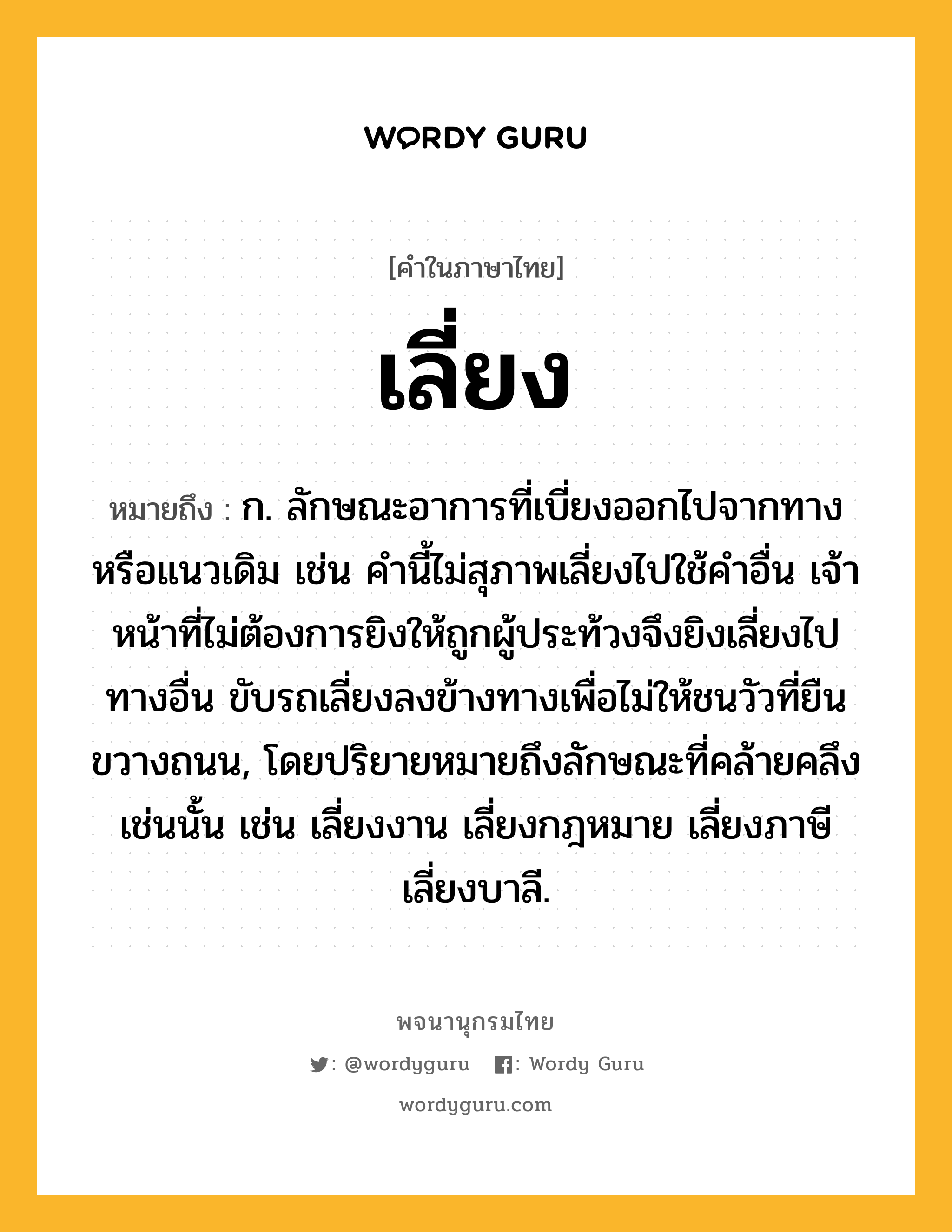 เลี่ยง ความหมาย หมายถึงอะไร?, คำในภาษาไทย เลี่ยง หมายถึง ก. ลักษณะอาการที่เบี่ยงออกไปจากทางหรือแนวเดิม เช่น คำนี้ไม่สุภาพเลี่ยงไปใช้คำอื่น เจ้าหน้าที่ไม่ต้องการยิงให้ถูกผู้ประท้วงจึงยิงเลี่ยงไปทางอื่น ขับรถเลี่ยงลงข้างทางเพื่อไม่ให้ชนวัวที่ยืนขวางถนน, โดยปริยายหมายถึงลักษณะที่คล้ายคลึงเช่นนั้น เช่น เลี่ยงงาน เลี่ยงกฎหมาย เลี่ยงภาษี เลี่ยงบาลี.